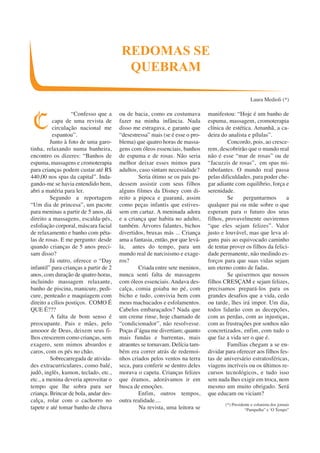 “Confesso que a 
capa de uma revista de 
circulação nacional me 
espantou”. 
Junto à foto de uma garo-tinha, 
relaxando numa banheira, 
encontro os dizeres: “Banhos de 
espuma, massagens e cromoterapia 
para crianças podem custar até R$ 
440,00 nos spas da capital”. Inda-gando- 
me se havia entendido bem, 
abri a matéria para ler. 
Segundo a reportagem 
“Um dia de princesa”, um pacote 
para meninas a partir de 5 anos, dá 
direito a massagens, escalda-pés, 
esfoliação corporal, máscara facial 
de relaxamento e banho com péta-las 
de rosas. E me pergunto: desde 
quando crianças de 5 anos preci-sam 
disso? 
Já outro, oferece o “Day 
infantil” para crianças a partir de 2 
anos, com duração de quatro horas, 
incluindo massagem relaxante, 
banho de piscina, manicure, pedi-cure, 
penteado e maquiagem com 
direito a cílios postiços. COMO É 
QUE É??? 
A falta de bom senso é 
preocupante. Pais e mães, pelo 
amooor de Deus, deixem seus fi-lhos 
crescerem como crianças, sem 
exagero, sem mimos absurdos e 
caros, com os pés no chão. 
Sobrecarregada de ativida-des 
extracurriculares, como balé, 
judô, inglês, kumon, teclado, etc., 
etc., a menina deveria aproveitar o 
tempo que lhe sobra para ser 
criança. Brincar de bola, andar des-calça, 
rolar com o cachorro no 
tapete e até tomar banho de chuva 
ou de bacia, como eu costumava 
fazer na minha infância. Nada 
disso me estragava, e garanto que 
“desestressa” mais (se é esse o pro-blema) 
que quatro horas de massa-gens 
com óleos essenciais, banhos 
de espuma e de rosas. Não seria 
melhor deixar esses mimos para 
adultos, caso sintam necessidade? 
Seria ótimo se os pais pu-dessem 
assistir com seus filhos 
alguns filmes da Disney com di-reito 
a pipoca e guaraná, assim 
como peças infantis que estives-sem 
em cartaz. A meninada adora 
e a criança que habita no adulto, 
também. Árvores falantes, bichos 
divertidos, bruxas más ... Criança 
ama a fantasia, então, por que levá-la, 
antes do tempo, para um 
mundo real de narcisismo e exage-ros? 
Criada entre sete meninos, 
nunca senti falta de massagens 
com óleos essenciais. Andava des-calça, 
comia goiaba no pé, com 
bicho e tudo, convivia bem com 
meus machucados e esfolamentos. 
Cabelos embaraçados? Nada que 
um creme rinse, hoje chamado de 
“condicionador”, não resolvesse. 
Poças d’água me divertiam; quanto 
mais fundas e barrentas, mais 
atraentes se tornavam. Delícia tam-bém 
era correr atrás de redemoi-nhos 
criados pelos ventos na terra 
seca, para conferir se dentro deles 
morava o capeta. Crianças felizes 
que éramos, adorávamos ir em 
busca de emoções. 
Enfim, outros tempos, 
outra realidade.... 
Na revista, uma leitora se 
manifestou: “Hoje é um banho de 
espuma, massagem, cromoterapia 
clínica de estética. Amanhã, a ca-deira 
do analista e pílulas”. 
Concordo, pois, ao cresce-rem, 
descobrirão que o mundo real 
não é esse “mar de rosas” ou de 
“Jacuzzis de rosas”, em spas mi-rabolantes. 
O mundo real passa 
pelas dificuldades, para poder che-gar 
adiante com equilíbrio, força e 
serenidade. 
Se perguntarmos a 
qualquer pai ou mãe sobre o que 
esperam para o futuro dos seus 
filhos, provavelmente ouviremos 
“que eles sejam felizes”. Valor 
justo e louvável, mas que leva al-guns 
pais ao equivocado caminho 
de tentar prover os filhos da felici-dade 
permanente, não medindo es-forços 
para que suas vidas sejam 
um eterno conto de fadas. 
Se quisermos que nossos 
filhos CRESÇAM e sejam felizes, 
precisamos prepará-los para os 
grandes desafios que a vida, cedo 
ou tarde, lhes irá impor. Um dia, 
todos lidarão com as decepções, 
com as perdas, com as injustiças, 
com as frustrações por sonhos não 
concretizados, enfim, com tudo o 
que faz a vida ser o que é. 
Famílias chegam a se en-dividar 
para oferecer aos filhos fes-tas 
de aniversário estratosféricas, 
viagens incríveis ou os últimos re-cursos 
tecnológicos, e tudo isso 
sem nada lhes exigir em troca, nem 
mesmo um muito obrigado. Será 
que educam ou viciam? 
(*) Presidente e colunista dos jornais 
“Pampulha” e ‘O Tempo” 
REDOMAS SE 
QUEBRAM 
Laura Medioli (*) 
C 
 