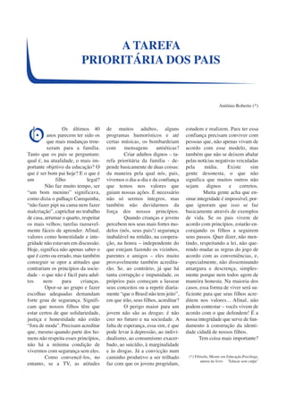 Os últimos 40 
anos parecem ter sido os 
que mais mudanças trou-xeram 
para a família. 
Tanto que os pais se perguntam: 
qual é, na atualidade, o mais im-portante 
objetivo da educação? O 
que é ser bom pai hoje? E o que é 
um filho legal? 
Não faz muito tempo, ser 
“um bom menino” significava, 
como dizia o palhaço Carequinha, 
“não fazer pipi na cama nem fazer 
malcriação”, caprichar no trabalho 
de casa, arrumar o quarto, respeitar 
os mais velhos; tarefas razoavel-mente 
fáceis de aprender. Afinal, 
valores como honestidade e inte-gridade 
não estavam em discussão. 
Hoje, significa não apenas saber o 
que é certo ou errado, mas também 
conseguir se opor a atitudes que 
contrariam os princípios da socie-dade 
- o que não é fácil para adul-tos 
nem para crianças. 
Opor-se ao grupo e fazer 
escolhas adequadas demandam 
forte grau de segurança. Signifi-cam 
que nossos filhos têm que 
estar certos de que solidariedade, 
justiça e honestidade não estão 
“fora de moda”. Precisam acreditar 
que, mesmo quando parte dos ho-mens 
não respeita esses princípios, 
não há a mínima condição de 
vivermos com segurança sem eles. 
Como convencê-los, no 
entanto, se a TV, as atitudes 
de muitos adultos, alguns 
programas humorísticos e até 
certas músicas, os bombardeiam 
com mensagens antiéticas? 
Criar adultos dignos – ta-refa 
prioritária da família - de-pende 
basicamente de duas coisas: 
da maneira pela qual nós, pais, 
vivemos o dia-a-dia e da confiança 
que temos nos valores que 
guiam nossas ações. É necessário 
não só sermos íntegros, mas 
também não duvidarmos da 
força dos nossos princípios. 
Quando crianças e jovens 
percebem nos seus mais fortes mo-delos 
(nós, seus pais!) segurança 
inabalável na retidão, na coopera-ção, 
na honra – independente do 
que estejam fazendo os vizinhos, 
parentes e amigos – eles muito 
provavelmente também acredita-rão. 
Se, ao contrário, já que há 
tanta corrupção e impunidade, os 
próprios pais começam a lassear 
seus conceitos ou a repetir diaria-mente 
“que o Brasil não tem jeito”, 
em que irão, seus filhos, acreditar? 
O perigo maior para um 
jovem não são as drogas: é não 
crer no futuro e na sociedade. A 
falta de esperança, essa sim, é que 
pode levar à depressão, ao indivi-dualismo, 
ao consumismo exacer-bado, 
ao suicídio, à marginalidade 
e às drogas. Já a convicção num 
caminho produtivo a ser trilhado 
faz com que os jovens progridam, 
estudem e realizem. Para ter essa 
confiança precisam conviver com 
pessoas que, não apenas vivam de 
acordo com esse modelo, mas 
também que não se deixem abalar 
pelas notícias negativas veiculadas 
pela mídia. Existe sim 
gente desonesta, o que não 
significa que muitos outros não 
sejam dignos e corretos. 
Muita gente acha que en-sinar 
integridade é impossível, por-que 
ignoram que isso se faz 
basicamente através de exemplos 
de vida. Se os pais vivem de 
acordo com princípios, estarão en-corajando 
os filhos a seguirem 
seus passos. Quer dizer, não men-tindo, 
respeitando a lei, não que-rendo 
mudar as regras do jogo de 
acordo com as conveniências, e, 
especialmente, não disseminando 
amargura e descrença, simples-mente 
porque nem todos agem de 
maneira honesta. Na maioria dos 
casos, essa forma de viver será su-ficiente 
para que seus filhos acre-ditem 
nos valores... Afinal, não 
podem contestar – vocês vivem de 
acordo com o que defendem! É a 
nossa integridade que serve de fun-damento 
à construção da identi-dade 
cidadã de nossos filhos. 
Tem coisa mais importante? 
(*) Filósofa, Mestre em Educação,Psicóloga, 
autora do livro ”Educar sem culpa” 
A TAREFA 
PRIORITÁRIA DOS PAIS 
Antônio Roberto (*) 
O 
 