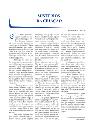 Outro dia mesmo, 
alguém comentava a rela-ção 
atual entre pais e fi-lhos. 
Sempre intrigante, 
talvez por se tratar de processo 
complicado e impreciso. Todos 
somos filhos e talvez, pais um dia. 
Mas nenhum de nós escapou dessa 
condição de filho, pelo menos en-quanto 
nascido de alguém. E nas-cemos 
por decisão alheia ou por 
acidente de percurso. 
Mesmo que não somos cria-dos 
pelos que nos geraram, sere-mos 
cuidados por alguém que os 
substituirá ou alguma instituição 
que nos acolha e cuide da gente, 
até que sejamos independentes. 
Isto leva tempo. Algumas pessoas 
nunca alcançam a independência. 
Acredito que sejam muito infelizes 
por isso, embora alguns achem que 
possa ser uma situação vantajosa. 
Não creio. 
Sabemos quem e como 
foram nossos cuidadores e pais, e 
quase sempre os responsabiliza-mos 
ou até culpamos pelo que 
somos. Mesmo que eles não te-nham 
culpa, jamais poderão provar 
serem inocentes. Então, ser pai e 
mãe já é naturalmente, ou cultural-mente, 
ser culpado. Não devemos 
acreditar que essa dívida possa ser 
paga. Se acreditarmos, tentaremos 
compensar nossos filhos e isso 
pode ser ainda pior do que carregar 
a dívida.N 
unca tente pagá-la. Como 
pais, fizemos o melhor que podía-mos 
na ocasião e, claro, ninguém 
erra porque quer, porque decide 
fazer o pior. Pelo menos, alguém 
“normal”, pois fazê-lo proposital-mente 
seria uma perversão. 
Erramos porque não sabe-mos 
como fazer o melhor em tal ou 
tal situação. E errar não é tão da-noso. 
Provavelmente, nunca errar 
ou acreditar nessa possibilidade, 
pode ser também pior. Se acreditar 
dono da verdade, como se ela fosse 
única, é tentar anular outras possi-bilidades. 
Nunca saberemos quem será o 
filho que tivemos e nenhuma fór-mula 
ou receita poderá nos ajudar. 
É como uma aposta que fazemos, 
investindo no futuro que não é 
nosso e sim de um outro que não 
sabemos o que desejará. 
Tantos pais, por não sabe-rem 
ser pais, tratam os filhos como 
amigos. E disto podemos estar cer-tos: 
filhos não são os amigos. São 
seres humanos que precisam ser 
educados, por nascerem sem noção 
de nada. E a educação ensina o 
certo, o errado, e é preciso insistir 
muito para as crianças aceitarem o 
que pode ou não pode. 
Elas querem experimentar 
o mundo, o que é gostoso, o praze-roso, 
independentemente das con-sequências 
, pois ainda não 
absorveram o princípio da reali-dade. 
Funcionam no registro do 
princípio do prazer. Como fazê-los, 
então, abandonar o prazer pelo 
dever? Com o tempo, a insistência, 
a autoridade e principalmente com 
amor, pois, se não for por amor, 
não cola. Não será uma troca inte-ressante. 
Não valerá a pena. 
E somente com amor con-seguiríamos 
deles algum pro-gresso, 
pois para impor regras de 
comportamento e socialização é 
preciso firmeza, pulso e é aí que 
muitos pais fracassam. Têm de 
fazer cortes nas pessoas que amam. 
Se pudessem, dariam aos filhos 
apenas satisfação, fazendo-os acre-ditar 
num mundo onde tudo é feito 
par agradá-los. 
A criança que se acredita o 
centro do universo e não se acos-tuma 
com frustrações, cresce como 
uma majestade e permanece sem 
noção. Depois de grandes, não vão 
querer saber de outra coisa... 
Assim, ter filhos é um de-safio 
enorme e de grande respon-sabilidade. 
Se soubéssemos de 
antemão todos os riscos, talvez de-cidiríamos 
não tê-los. Mas, é que 
às vezes, para continuar o que quer 
que seja, é preciso ignorar a ver-dade 
toda. Vale para a perpetuação 
da espécie. 
E não somente isso. Depois 
de tudo o que penamos para educá-los, 
ver que eles se tornaram inde-pendentes, 
capazes e diferentes de 
tudo que planejamos ou quisemos 
para eles, é muito bom nos certifi-carmos 
de que se tornaram adultos 
com sua própria história para es-crever. 
(*) Psicanalista, colunista do jornal 
“Estado de Minas” 
MISTÉRIOS 
DA CRIAÇÃO 
Regina Teixeira Costa (*) 
O 
 
