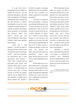 E o que fazer com a 
preocupação de ver os filhos ex-cluídos 
do convívio, por não 
trocarem mensagens o dia todo 
pelos smartphones? O bullying 
manifestado pela exclusão dos 
que não possuem os objetos 
considerados essenciais é uma 
realidade em muitas escolas, re-velando 
as práticas discrimina-tórias 
presentes na sociedade 
que despreza quem “tem 
menos”, mesmo que “seja 
mais” (inteligente, interessante, 
solidário, entre outras qualida-des 
pessoais). 
“Você não é todo 
mundo!”; “eu não sou todos os 
pais que deixam os filhos terem 
ou fazerem o que você está que-rendo!” 
– estes são os argumen-tos 
tradicionais que os pais 
apresentam para reforçar o 
“não”. Mas o desafio precisa 
prosseguir, para incluir uma 
reflexão crítica sobre o consu-mismo 
e o fortalecimento de 
recursos, para que a criança 
consiga se incluir nos grupos, 
mesmo sem os objetos de de-sejo 
cultuados. A simples posse 
desses objetos não garante a 
inclusão no grupo, até porque 
rapidamente estes são substituí-dos 
por novos modelos, tor-nando 
o anterior (e o seu dono) 
descartável. 
Convidei esse grupo de 
mães preocupadas, a imaginar 
uma situação infelizmente cada 
vez mais comum já no início da 
adolescência: “Pai, se não tiver 
cerveja na minha festa de ani-versário, 
ninguém vai apare-cer!” 
“Todos os meus amigos 
dirigem o carro dos pais com 
quinze anos, por que vocês não 
deixam que eu aprenda logo de 
uma vez?” E, então, nessas si-tuações 
desafiantes, os pais vão 
ceder aos desejos dos 
filhos, para que eles sejam su-postamente 
aceitos pelo 
grupo, mesmo que isso envolva 
riscos e ações impróprias para a 
idade? 
É bom saber que, no cé-rebro 
adolescente, a percepção 
de risco e a capacidade de auto-proteção 
ainda estão em cons-trução. 
É igualmente importante 
lembrar que os pais são amo-rosa 
e legalmente responsáveis 
pelos seus filhos. 
Mais importante do que 
ceder aos desejos do filho é 
convidá-lo a desenvolver a inte-ligência 
dos relacionamentos. 
Como pode convencer os ami-gos 
de que vale a pena irem à 
sua festa de aniversário, mesmo 
sem bebidas alcoólicas? Como 
continuar sendo aceito pelos 
amigos, quando recusa as dro-gas 
que passam a circular livre-mente 
entre eles? Como 
desenvolver recursos pessoais 
para construir uma sólida au-toestima 
e se apresentar como 
uma pessoa de valor, mesmo 
sem usar roupas e acessórios de 
marcas prestigiadas? 
Aprender a transitar 
entre a necessidade de pertencer 
a um grupo e o trabalho de 
construir uma identidade 
pessoal, fundamentada na ética 
do ser, é uma das grandes con-quistas 
do desenvolvimento de 
todos nós. 
(*) Mestre em psicologia, escritora 
e membro da Associação Brasileira de Terapia 
Familiar 
 