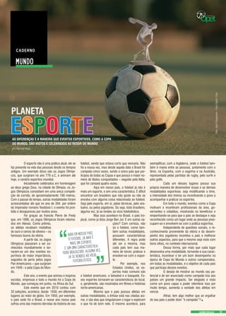 MUNDO
CADERNO EDUCAÇÃO
AS DIFERENÇAS E A MANEIRA QUE EVENTOS ESPORTIVOS, COMO A COPA
DO MUNDO, SÃO VISTOS E CELEBRADOS AO REDOR DO MUNDO
PLANETA
por Patricia Hoça
	 O esporte não é uma prática atual; ele se
faz presente na vida das pessoas desde os tempos
antigos. Um exemplo disso são os Jogos Olímpi-
cos, que surgiram no ano 776 a.C, e animam até
hoje, o cenário esportivo mundial.
	 Inicialmente celebrados em homenagem
ao deus grego Zeus, na cidade de Olímpia, os Jo-
gos Olímpicos consistiam em uma única competi-
ção de corrida, de aproximadamente 190 metros.
Com o passar do tempo, outras modalidades foram
acrescentadas até que no ano de 394, por ordem
do imperador romano Teodósio I, o evento foi proi-
bido e desapareceu por muitos anos.
	 Foi graças ao francês Pierre de Fredy
que, em 1896, os Jogos Olímpicos foram retoma-
dos em Atenas. Como prêmio,
os atletas recebiam medalhas
de ouro e ramos de oliveira – os
famosos louros da vitória. 	
	 A partir daí, os Jogos
Olímpicos passaram a ser co-
nhecidos mundialmente e tor-
naram-se um dos eventos es-
portivos de maior importância,
seguidos de perto pelos jogos
Pan Americanos – que surgiram
em 1940 - e pela Copa do Mun-
do.
	 Este ano, o evento que animou e inspirou
escolas, empresas e todo o mundo foi a Copa do
Mundo, que começou em junho, na África do Sul.
	 Este evento que em 2010 contou com
32 seleções, acontece, desde 1930, em diferentes
lugares ao redor do globo. Em 1950, por exemplo,
o país sede foi o Brasil, e nesse ano nosso país
sofreu uma das maiores derrotas da história de seu
futebol, sendo que estava certo que venceria. Não
foi a nossa vez, mas desde aquela data o Brasil foi
campeão cinco vezes, sendo o único país que par-
ticipou de todas as Copas e que possui o maior nú-
mero de títulos conquistados – seguido pela Itália,
que foi campeã quatro vezes.
	 Aqui em nosso país, o futebol já não é
mais um esporte, e sim uma característica. É difícil
encontrar um brasileiro que não goste ou não se
envolva com alguma coisa relacionada ao futebol.
Seja pelo esporte, em si, pelas técnicas, pelo ves-
tuário, ou pelos jogadores. Ou seja, todo brasileiro,
alguma vez, já se rendeu ao vício futebolístico.
	 Mas isso acontece no Brasil, o país tro-
pical, como já dizia Jorge Ben Jor. E em outras na-
ções? Com certeza, não
só o futebol, como tam-
bém outras modalidades,
possuem características
diferentes. A regra pode
até ser a mesma, mas
cada país tem sua ma-
neira de torcer, praticar e
envolver-se com o espor-
te.
	 Por exemplo, nos
Estados Unidos, os es-
portes mais comuns são
o futebol americano, o beisebol e o basquete. Es-
ses esportes tornaram-se característicos do local,
e, geralmente, são mostrados em filmes e histórias
norte-americanas.
	 Mesmo que o país possua atletas em
outras modalidades, a ênfase está nas citadas aci-
ma, e são elas que singularizam o lugar e exploram
o que há de bom nele. O mesmo acontece, para
exemplificar, com a Inglaterra, onde o futebol tam-
bém é mania entre as pessoas, juntamente com o
tênis; na Espanha, com o esgrima e na Austrália,
representada pelas partidas de rugby, pelo surfe e
pelo golfe.
	 Cada um desses lugares possui sua
própria maneira de desenvolver essas e as demais
modalidades esportivas: seja modificando o time,
a intensidade dos treinos ou incentivando o povo a
acompanhar e praticar os esportes.
	 Em todo o mundo, eventos como a Copa
motivam e incentivam profissionais da área, go-
vernantes e cidadãos, mostrando os benefícios e
empenhando-se para que o país se destaque e seja
reconhecido como um lugar onde as pessoas preo-
cupam-se e envolvem-se com a prática esportiva.
	 Independente de questões sociais, o re-
conhecimento proveniente da vitória e do desem-
penho dos jogadores incentiva o país a melhorar
outros aspectos, para que o mesmo seja visto com
bons olhos, no contexto internacional.
	 Dessa forma, por mais que cada lugar
desenvolva uma modalidade, tornando-a sua carac-
terística, incentivar e ter um bom desempenho na
época de Copa do Mundo e outros campeonatos,
em todas as modalidades, é o objetivo de cada país
que participa desses eventos.
	 O desejo de mostrar ao mundo seu po-
tencial e de ser anunciado como campeão traz aos
países um grande impacto. Ser elogiado e visto
como um povo capaz e poder relembrar isso por
muito tempo, aumenta a vontade dos atletas em
vencer.
	 Afinal, tem algo melhor que se orgulhar
do seu país e poder dizer “é campeão”?.
AQUI EM NOSSO PAÍS,
O FUTEBOL JÁ NÃO É
MAIS UM ESPORTE,
E SIM UMA CARACTERÍSTICA.
TODO BRASILEIRO, ALGUMA VEZ,
JÁ SE RENDEU AO VÍCIO
FUTEBOLÍSTICO.
ESPORTE
Foto:SportEquipment-FreeClipArtFoto
 