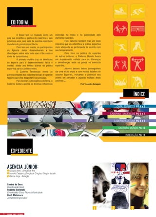 CAPA: ESPORTES PG 4 e 5
CADERNO MUNDO PG 10
INTERAÇÃO PG 11
CADERNO TENDÊNCIAS PG 6 e 7
CADERNO CULTURA PG 8 e 9
Gustavo Alves - Direção de Arte
Leandro Catapam - Direção de Criação e Direção de Arte
Patricia Hoça - Redação
Sandra de Deus
Coordenação Geral
Roberto Svolenski
Coordenador Curso Técnico Publicidade
Heidi Motomura
Jornalista Responsável
1 2
	 O Brasil tem se revelado como um
país que incentiva a prática de esportes e, nos
próximos anos, será sede de eventos esportivos
mundiais de grande importância.
	 Com isso em mente, os participantes
da Agência Júnior desenvolveram a sua
abordagem sobre este tema que é tão vasto e
cheio de curiosidades.
	 A primeira matéria traz os benefícios
do esporte para o desenvolvimento físico e
mental, aliado aos limites diários da prática
esportiva para os adolescentes.
	 O Caderno Tendências revela as
particularidades dos esportes radicais e o grande
fascínio que eles despertam nas pessoas.
	 Para ilustrar a abrangência do tema, o
Caderno Cultura aponta as diversas influências Prof° Leandro Catapam
exercidas na moda e na publicidade pelo
elemento esportivo.
	 Este caderno também traz um teste
interativo que visa identificar a prática esportiva
mais adequada ao participante de acordo com
seu temperamento.
	 Com foco na prática de esportes
de outras culturas, o Caderno Mundo busca
um mapeamento voltado para as diferenças
e semelhanças entre os povos no exercício
esportivo.
	 Através desses temas conseguimos
dar uma visão ampla e com muitos detalhes do
assunto Esportes, indicando o potencial dos
jovens em perceber o aspecto múltiplo deste
universo..
3
 