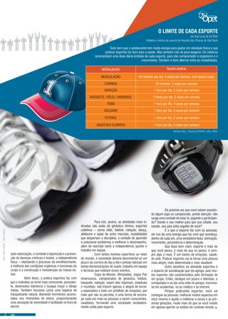 auto-valorização, o combate à depressão e a preven-
ção de doenças crônicas e lesões, a independência
física – retardando o processo de envelhecimento,
a melhoria das condições orgânicas e funcionais do
corpo e a construção e manutenção da massa ós-
sea.
	 Além disso, a prática esportiva faz com
que o indivíduo se torne mais consciente, persisten-
te, desenvolva tolerância e busque traçar e atingir
metas. Também funciona como uma espécie de
tranquilizante natural, liberando hormônios acumu-
lados nos momentos de stress, proporcionando
uma sensação de serenidade e facilidade na hora de
dormir.
	 Da próxima vez que você estiver assistin-
do algum jogo ou campeonato, preste atenção: não
surge uma vontade de estar lá, jogando e participan-
do? Dando o seu melhor para que sua cidade, seu
estado, seu país sinta orgulho de você?
	 É o que o esporte faz com as pessoas;
ele nos dá uma energia que faz com que aconteça,
dentro de cada um, uma verdadeira festa: animação,
movimento, persistência e determinação.
	 Que fique bem claro: esporte é mais do
que você pensa, é mais do que eu penso, é sem-
pre algo a mais. É um banho de emoções, saúde,
de vida. Praticar esportes vai te tornar uma pessoa
mais alegre, mais determinada e mais saudável.
	 Outro benefício da atividade esportiva é
o aspecto de socialização que ela agrega, pois mui-
tos esportes são caracterizados pelo formação de
um grupo. Então, desligue um pouco a televisão, o
computador e vá dar uma volta no parque; inscreva-
se em academias, vá ao médico e se informe.
	 Porque praticando esportes, você vai
contagiar as pessoas, melhorar muitos aspectos em
você mesmo e ajudar a melhorar a nossa e as pró-
ximas gerações, muito mais do que se você insistir
em apenas apertar os botões do controle remoto..
	 Para nós, jovens, as atividades mais in-
dicadas são aulas de ginástica rítmica, esportes
coletivos – como vôlei, futebol, natação, dança,
atletismo e aulas de artes marciais, modalidades
que despertam a disciplina, a vontade de aprender
a solucionar problemas e melhorar o desempenho,
além de exercitar tanto a independência quanto o
trabalho em equipe.
	 Com tantos eventos esportivos ao redor
do mundo, a sociedade deveria desconectar-se um
pouco da correria do dia-a-dia e prestar atenção em
tantas demonstrações de saúde, trabalho em equipe
e técnicas que rodeiam esses eventos.
	 Copa do Mundo, Olimpíadas, Jogos Pan
Americanos, campeonatos de ginástica, futebol,
basquete, natação, sejam eles regionais, estaduais
e mundiais, não trazem apenas a alegria de torcer,
a expectativa e todo um turbilhão de emoções; por
mais que não se perceba, é uma forma de encora-
jar cada vez mais as pessoas a serem conscientes,
saudáveis, formando uma sociedade verdadeira-
mente unida pelo esporte.
O LIMITE DE CADA ESPORTE
Tudo bem que o adolescente tem muita energia para gastar em atividade física e que
praticar esportes faz bem para a saúde. Mas também não dá para exagerar. Os médicos
recomendam uma dose diária limitada de cada esporte, para não comprometer o organismo e o
crescimento. Também é bom alternar entre as modalidades.
por Ana Lúcia de Sá Pinto
Pediatra e médica do esporte do Hospital das Clínicas de São Paulo
MODALIDADE Quanto praticar
MUSCULAÇÃO 40 minutos por dia, 3 vezes por semana, com pouca carga
CORRIDA 40 minutos, 3 vezes por semana
NATAÇÃO 1 hora por dia, 5 vezes por semana
BASQUETE / VÔLEI / HANDEBOL 2 horas por dia, 3 vezes por semana
TÊNIS 1 hora por dia, 4 vezes por semana
CICLISMO 1 hora por dia, 6 vezes por semana
FUTEBOL 1 hora por dia, 3 vezes por semana
GINÁSTICA OLÍMPICA 1 hora por dia, 3 vezes por semana
Revista Veja - Especial JOVENS, julho, 2003
Foto:StockPhoto-SportShoes
 