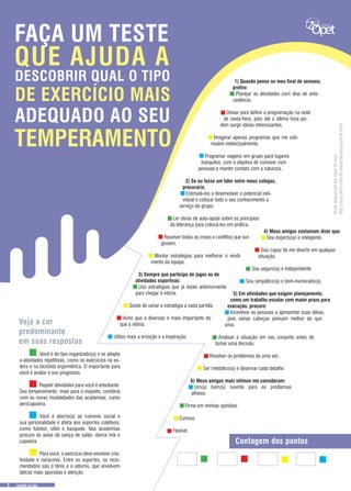 TestedisponívelemVejaOn-line
http://veja.abril.com.br/idade/testes/esporte.html
TEMPERAMENTO
ADEQUADO AO SEU
DE EXERCÍCIO MAIS
DESCOBRIR QUAL O TIPO
QUE AJUDA A
FAÇA UM TESTE
1) Quando penso no meu final de semana,
prefiro: 	
Planejar as atividades com dias de ante-
cedência.
	
Deixar para definir a programação na noite
de sexta-feira, pois até a última hora po-
dem surgir idéias interessantes. 
	
Imaginar apenas programas que me esti-
mulem intelectualmente. 
	
Programar viagens em grupo para lugares
tranquilos, com o objetivo de conviver com
pessoas e manter contato com a natureza.
2) Se eu fosse um líder entre meus colegas,
procuraria: 
Estimulá-los a desenvolver o potencial indi-
vidual e colocar todo o seu conhecimento a
serviço do grupo.
Ler obras de auto-ajuda sobre os princípios
da liderança para colocá-los em prática.
Resolver todas as crises e conflitos que sur-
gissem.
Montar estratégias para melhorar o rendi-
mento da equipe.
3) Sempre que participo de jogos ou de
atividades esportivas: 
Uso estratégias que já testei anteriormente
para chegar à vitória. 
Gosto de variar a estratégia a cada partida. 
Acho que a diversão é mais importante do
que a vitória. 
Utilizo mais a emoção e a inspiração.
4) Meus amigos costumam dizer que: 
Sou esperto(a) e inteligente.
Sou capaz de me divertir em qualquer
situação.
Sou seguro(a) e independente. 
Sou simpático(a) e bem-humorado(a).
5) Em atividades que exigem planejamento,
como um trabalho escolar com maior prazo para
execução, procuro: 
Incentivar as pessoas a apresentar suas idéias,
pois várias cabeças pensam melhor do que
uma. 
Analisar a situação em seu conjunto antes de
tomar uma decisão. 
Resolver os problemas de uma vez. 
Ser metódico(a) e observar cada detalhe.
6) Meus amigos mais íntimos me consideram: 
Um(a) bom(a) ouvinte para os problemas
alheios.
 
Firme em minhas opiniões. 
Curioso. 
Flexível.
	 Você é do tipo organizado(a) e se adapta
a atividades repetitivas, como os exercícios na es-
teira e na bicicleta ergométrica. O importante para
você é avaliar o seu progresso.
	 Repetir atividades para você é entediante.
Seu temperamento, mais para o inquieto, combina
com as novas modalidades das academias, como
aerocapoeira.
	
	 Você é aberto(a) ao convívio social e
sua personalidade é afeita aos esportes coletivos,
como futebol, vôlei e basquete. Nas academias
procure as aulas de sança de salão, dance mix e
capoeira.
	
	 Para você, o exercício deve envolver cria-
tividade e raciocínio. Entre os esportes, os reco-
mendados são o tênis e o iatismo, que envolvem
táticas mais apuradas e atenção.
Veja a cor
predominante
em suas respostas
Contagem dos pontos
9
 