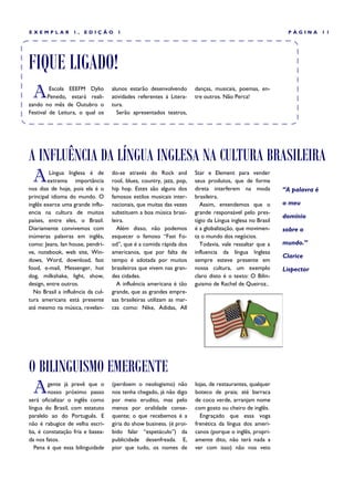 EXEMPLAR           1,   EDIÇÃO       1                                                                     PÁGINA        11




FIQUE LIGADO!
 A       Escola EEEFM Dylio
        Penedo, estará reali-
zando no mês de Outubro o
                                   alunos estarão desenvolvendo
                                   atividades referentes à Litera-
                                   tura.
                                                                      danças, musicais, poemas, en-
                                                                      tre outros. Não Perca!

Festival de Leitura, o qual os       Serão apresentados teatros,




A INFLUÊNCIA DA LÍNGUA INGLESA NA CULTURA BRASILEIRA
 A       Língua Inglesa é de
        extrema importância
nos dias de hoje, pois ela é o
                                   do-se através do Rock and
                                   rool, blues, country, jazz, pop,
                                   hip hop. Estes são alguns dos
                                                                      Star e Element para vender
                                                                      seus produtos, que de forma
                                                                      direta interferem na moda           “A palavra é
principal idioma do mundo. O       famosos estilos musicais inter-    brasileira.
inglês exerce uma grande influ-    nacionais, que muitas das vezes       Assim, entendemos que o          o meu
encia na cultura de muitos         substituem a boa música brasi-     grande responsável pelo pres-
                                                                                                          domínio
países, entre eles, o Brasil.      leira.                             tígio da Língua inglesa no Brasil
Diariamente convivemos com           Além disso, não podemos          é a globalização, que movimen-      sobre o
inúmeras palavras em inglês,       esquecer o famoso “Fast Fo-        ta o mundo dos negócios.
como: Jeans, lan house, pendri-    od”, que é a comida rápida dos        Todavia, vale ressaltar que a    mundo.”
ve, notebook, web site, Win-       americanos, que por falta de       influencia da língua Inglesa
                                                                                                          Clarice
dows, Word, download, fast         tempo é adotada por muitos         sempre esteve presente em
food, e-mail, Messenger, hot       brasileiros que vivem nas gran-    nossa cultura, um exemplo           Lispector
dog, milkshake, light, show,       des cidades.                       claro disto é o texto: O Bilin-
design, entre outros.                A influência americana é tão     guismo de Rachel de Queiroz..
  No Brasil a influência da cul-   grande, que as grandes empre-
tura americana está presente       sas brasileiras utilizam as mar-
até mesmo na música, revelan-      cas como: Nike, Adidas, All




O BILINGUISMO EMERGENTE
 A      gente já prevê que o
        nosso próximo passo
será oficializar o inglês como
                                   (perdoem o neologismo) não
                                   nos tenha chegado, já não digo
                                   por meio erudito, mas pelo
                                                                      lojas, de restaurantes, qualquer
                                                                      boteco de praia; até barraca
                                                                      de coco verde, arranjam nome
língua do Brasil, com estatuto     menos por oralidade conse-         com gosto ou cheiro de inglês.
paralelo ao do Português. E        quente; o que recebemos é a          Engraçado que essa voga
não é rabugice de velha escri-     gíria do show business. (é proi-   frenética da língua dos ameri-
ba, é constatação fria e basea-    bido falar “espetáculo”) da        canos (porque o inglês, propri-
da nos fatos.                      publicidade desenfreada. E,        amente dito, não terá nada a
   Pena é que essa bilinguidade    pior que tudo, os nomes de         ver com isso) não nos veio
 