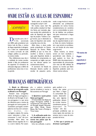 EXEMPLAR          1,   EDIÇÃO        1                                                                    PÁGINA        13




ONDE ESTÃO AS AULAS DE ESPANHOL?
                                      Sendo assim, as escolas têm     onde a carga horária é menor,
                                   conseguido cumprir a lei?          oferecendo aos profissionais
                                      Em muitos casos não! Na         graduados em Letras Cursos
                                   rede publica estadual do Espí-     complementares em convênio
                                   rito Santo, por exemplo, algu-     com as universidades no senti-
                                   mas escolas têm substituído as     do de habilitar tais profissio-
                                   aulas de Espanhol por algum        nais para ministrarem a língua
                                   tipo de projeto. Todavia a car-    espanhola.

  D      e acordo com a lei n°
         11.161, sancionada
em 2005, pelo presidente Luís
                                   ga horária, que é destinado às
                                   aulas de Espanhol, está sendo
                                   cumprida, mas a lei não.
                                                                        Outra sugestão seria a inclu-
                                                                      são do espanhol desde as seri-
                                                                      es finais do ensino fundamen-
Inácio Lula da Silva, o ensino        Além disso, o aluno acaba       tal, o que atrairia os professo-
da língua espanhola é obrigató-    sendo prejudicado no Exame         res, em função de uma maior
rio e deve ser implementada        Nacional do Ensino Médio           carga horária.
na matriz curricular de cada       (ENEM), já que na hora de            Desta maneira, os alunos
                                                                                                         “O ensino da
colégio- público ou particular,    escolher o idioma a maioria        teriam um bom resultado e
no ensino médio.                   opta pelo Espanhol, devido à       aprenderiam este idioma, o         língua
  Mas, infelizmente essa não é     facilidade de compreensão, se      qual ajudaria na hora do
a realidade de muitas escolas,     comparado ao Inglês, que por       ENEM, além de proporcionar a       espanhola é
devido á falta de professores      sua vez oferece apenas um          oportunidade de comunicação
                                                                                                         obrigatório”
de espanhol. O ministério da       conhecimento básico.               com mais de 450 milhões de
educação alega que o déficit de       A secretaria de Estado da       pessoas no mundo que falam
profissionais nesta área é mui-    Educação deveria auxiliar as       Espanhol, podendo assim co-
to grande.                         escolas de pequeno porte,          nhecer outras culturas.




MUDANÇAS ORTOGRÁFICAS
   1. Quais as diferenças          plo, a palavra econômico           guês auxiliará a in-
básicas da ortografia usada        (escrita brasileira) é escrita e   serção dos países
no Brasil e em Portugal?           lida económico em Portugal.        que falam a língua
   Existem duas ortografias                                           na comunidade das
oficiais da língua portuguesa: a      2. Quantos e quais países       nações desenvolvi-
do Brasil e de Portugal. A nor-    falam português?                   das, pois algumas
ma portuguesa é a que serve           A Comunidade dos Países de      publicações deixam
de referência para o ensino de     Língua Portuguesa (CPLP) é         de circular interna-
                                   composta por oito países: Bra-
português em outros países. O                                         cionalmente porque
                                   sil, Portugal, Angola, Moçambi-
vocabulário português contém       que, Cabo Verde, Guiné-            dependem           de
palavras escritas com consoan-     Bissau, São Tomé e Príncipe e      "versão". Um dos
t es       mu das,         c o-    Timor Leste.                       principais problemas que as
mo Egipto e objecto. Em outras,                                       novas regras vão acarretar, no
como indemnizar e facto, as          3. A unificação pode tra-        entanto, será o custo da reim-
consoantes "a mais" são pro-       zer benefícios para a eco-         pressão de livros.
nunciadas. Além disso, nas         nomia dos países que fa-
sílabas tônicas seguidas de m e    lam português?                       4. Por que é preciso pa-
n, o som é aberto. Por exem-         Uma vez unificado, o portu-      dronizar o português?
 