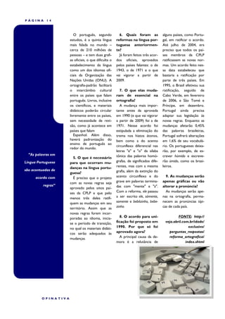PÁGINA      14



                        O português, segundo            6. Quais foram as             alguns países, como Portu-
                     estudos, é a quinta língua       reformas na língua por-         gal, em ratificar o acordo.
                     mais falada no mundo –           tuguesa anteriormen-            Até julho de 2004, era
                     cerca de 210 milhões de          te?                             preciso que todos os paí-
                     pessoas – e tem duas grafi-        Já foram feitos três acor-    ses membros da CPLP
                     as oficiais, o que dificulta o   dos oficiais, aprovados         ratificassem as novas nor-
                     estabelecimento da língua        pelos países falantes: o de     mas. Um acordo feito nes-
                     como um dos idiomas ofi-         1943, o de 1971 e o que         sa data estabeleceu que
                     ciais da Organização das         vai vigorar a partir de         bastaria a ratificação por
                     Nações Unidas (ONU). A           2009.                           parte de três países. Em
                     ortografia-padrão facilitará                                     1995, o Brasil efetivou sua
                     o intercâmbio cultural             7. O que elas muda-           ratificação, seguido de
                     entre os países que falam        ram de essencial na             Cabo Verde, em fevereiro
                     português. Livros, inclusive     ortografia?                     de 2006, e São Tomé e
                     os científicos, e materiais        A mudança mais impor-         Príncipe, em dezembro.
                     didáticos poderão circular       tante antes da aprovada         Portugal ainda precisa
                     livremente entre os países,      em 1990 (e que vai vigorar      adaptar sua legislação às
                     sem necessidade de revi-         a partir de 2009) foi a de      novas regras. Enquanto as
                     são, como já acontece em         1971. Nesse acordo foi          mudanças afetarão 0,45%
                     países que falam                 estipulada a eliminação do      das palavras brasileiras,
                        Espanhol. Além disso,         trema nos hiatos átonos,        Portugal sofrerá alterações
                     haverá padronização do           bem como a do acento            em 1,6% de seu vocabulá-
                     ensino de português ao
                                                      circunflexo diferencial nas     rio. Os portugueses deixa-
                     redor do mundo.
                                                      letras "e" e "o" da sílaba      rão, por exemplo, de es-
  “As palavras em                                     tônica das palavras homó-       crever húmido e escreve-
                       5. O que é necessário
Língua Portuguesa    para que ocorram mu-             grafas, de significados dife-   rão úmido, como os brasi-
                     danças na língua portu-          rentes, mas com a mesma         leiros.
são acentuadas de                                     grafia, além da extinção do
                     guesa?
      acordo com       É preciso que o projeto        acento circunflexo e do           9. As mudanças serão
                     com as novas regras seja         grave em palavras termina-      apenas gráficas ou vão
          regras”                                     das com "mente" e "z".          alterar a pronúncia?
                     aprovado pelos oitos paí-
                     ses da CPLP e que pelo           Com a reforma, ele passou         As mudanças serão ape-
                     menos três deles ratifi-         a ser escrito ele, sómente,     nas na ortografia, perma-
                     quem as mudanças em seu          somente e bebêzinho, bebe-      necem as pronúncias típi-
                     território. Assim que as         zinho.                          cas de cada país.
                     novas regras forem incor-
                     poradas ao idioma, inicia-          8. O acordo para uni-                 FONTE: http://
                     se o período de transição,       ficação foi proposto em          veja.abril.com.br/idade/
                     no qual os materiais didáti-     1990. Por que só foi                            exclusivo/
                     cos serão adequados às           aprovado agora?                    perguntas_respostas/
                     mudanças.                           A principal causa da de-         reforma_ortografica/
                                                      mora é a relutância de                        index.shtml




         OPINATIVA
 