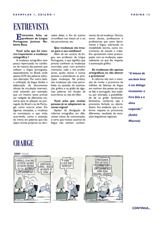 EXEMPLAR           1,   EDIÇÃO        1                                                                     PÁGINA         15




ENTREVISTA
  E    ntrevista feita ao
       professor de Língua
Portuguesa Jocimar Ro-
                                    vados deles, o fim do acento
                                    circunflexo nos hiatos ee e oo
                                    das paroxítonas, etc.
                                                                       mento de tal mudança. Outras,
                                                                       como alunos, professores e
                                                                       profissionais que usem diaria-
berto Rosa                                                             mente a língua, sobretudo na
                                       Que mudanças ela trou-          modalidade escrita, como ins-
   Você acha que foi mes-           xe para o seu cotidiano?           trumento de estudo e traba-
mo importante a mudança                Além de ser usuário da lín-     lho, apresentam maior preocu-
ortográfica ?                       gua, sou professor de Língua       pação com as mudanças, espe-
   A mudança ortográfica teve       Portuguesa, o que significa que    cialmente no que diz respeito
pouca repercussão no cotidia-       preciso conhecer as mudanças       à acentuação gráfica.
no da maioria das pessoas que       ocorridas, pois, num primeiro
utilizam a língua portuguesa,       momento, cabe a nós profes-           As mudanças são apenas
especialmente no Brasil, onde       sores, ajudar alunos e outras      ortográficas ou vão alterar        "A leitura de
apenas 0,5% das palavras sofre-     pessoas a entenderem as prin-      a pronúncia?
ram alteração. Por outro lado,      cipais mudanças. Na prática,          A reforma não tem a inten-      um bom livro
a unificação da língua facilita a   tais mudanças são mais perce-      ção de mudar a pronúncia de
elaboração de documentos            bidas na questão da acentua-       milhões de falantes da língua      é um diálogo
oficiais de circulação internaci-   ção gráfica e na grafia de algu-   em nenhum dos países em que
onal, evitando, por exemplo,        mas palavras em função da          se fala o português. Isso expli-   incessante: o
que um mesmo texto precise          ocorrência ou não do hífen.        ca, por exemplo, a possibilida-
ser redigido de diferentes ma-                                         de de se grafar fenômeno/          livro fala e a
neiras para se adequar ao por-         Você acha que muitas            fenômeno, conforme seja a
tuguês do Brasil e ao de Portu-     pessoas já se adaptaram às         pronúncia fechada ou aberta.       alma
gal, como ocorria antes. Em         novas regras?                      Assim, fica evidente que a re-
algumas situações, a mudança           Apesar da divulgação da         forma respeita as pronúncias       responde."
só normatizou o que vinha           reforma ortográfica em dife-       diferentes, resultado de varia-
                                                                                                          (André
ocorrendo, como a extinção          rentes meios de comunicação,       ções linguísticas regionais.
do trema em palavras que não        é certo que muitos usuários da                                        Maurois)
sejam nomes próprios ou deri-       língua não tenham conheci-




CHARGE




                                                                                                             CONTINUA...
 