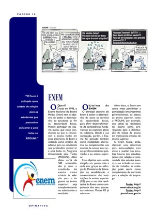 PÁGINA       16




       “O Enem é

   utilizado como
                      ENEM
critério de seleção

           para os
                        O      Que é?
                               Criado em 1998, o
                      Exame Nacional do Ensino
                                                       O      bjetivos
                                                              ENEM
                                                                              do

                                                        O principal objetivo do
                                                                                      Além disso, o Enem tem
                                                                                    como meta possibilitar a
                                                                                    participação em programas
                      Médio (Enem) tem o obje-       Enem é avaliar o desempe-      governamentais de acesso
   estudantes que     tivo de avaliar o desempe-     nho do aluno ao término        ao ensino superior, como
                      nho do estudante ao fim        da escolaridade básica,        o PROUNI, por exemplo,
       pretendem      da escolaridade básica.        para aferir desenvolvimen-     que utiliza os resultados
 concorrer a uma      Podem participar do exa-       to de competências funda-      do Exame como pré-
                      me alunos que estão con-       mentais ao exercício pleno     requisito para a distribui-
          bolsa no    cluindo ou que já concluí-     da cidadania. Desde a sua      ção de bolsas de ensino
                      ram o ensino médio em          concepção, porém, o Exa-       em instituições privadas de
       PROUNI.”       anos anteriores. O Enem é      me foi pensado também          ensino superior.
                      utilizado como critério de     como modalidade alterna-         O Enem busca, ainda,
                      seleção para os estudantes     tiva ou complementar aos       oferecer uma referência
                      que pretendem concorrer        exames de acesso aos cur-      para auto-avaliação com
                      a uma bolsa no Programa        sos profissionalizantes pós-   vistas a auxiliar nas esco-
                      Universidade para Todos        médio e ao ensino superi-      lhas futuras dos cidadãos,
                                (PROUNI). Além       or.                            tanto com relação à conti-
                                disso, cerca de         Este objetivo vem sendo     nuidade dos estudos quan-
                                500 universida-      atingido um pouco mais a       to à sua inclusão no mun-
                                des já usam o        cada ano, graças ao esfor-     do do trabalho. A avalia-
                                resultado      do    ço do Ministério da Educa-     ção pode servir como
                                exame       como     ção na sensibilização e        complemento do currículo
                                critério de sele-    convencimento das insti-       para a seleção de empre-
                                ção para o in-       tuições de ensino superior     go.
                                gresso no ensino     (IES) para o uso dos resul-
                                superior,     seja   tados do Enem como com-                   Fonte: http://
                                complementando       ponente dos seus proces-              www.educa.org.br
                                ou substituindo o    sos seletivos. Muitas IES já              Fonte: http://
                                vestibular.          aderiram.                             portal.mec.gov.br



          OPINATIVA
 