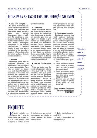 EXEMPLAR          1,   EDIÇÃO       1                                                                  PÁGINA      17




DICAS PARA SE FAZER UMA BOA REDAÇÃO NO ENEM
   1. Leia com Atenção            opinião mais tarde.              modo progressivo, ou seja,
   Na prova de redação, vo-                                        dos argumentos mais sim-
cê vai deparar com exposi-          3. Questione                   ples para os mais comple-
ção de uma coletânea que            Antes de procurar respos-      xos.
pode incluir textos verbais e     tas, é preciso fazer pergun-
textos       não      verbais     tas. Indagar é a melhor ma-         5. Escolha seu caminho
(ilustrações, fotos e gráfi-      neira de começar a abordar          Decida qual ponto de vista
cos). Tal coletânea se esta-      um assunto, pois isso vai        você pretende defender.
belece em torno do tema e         expor com clareza os pro-        Será uma possível solução
muitas vezes conduz, entre        blemas que estão ligados a       para o problema apresenta-
seus textos, abordagens           ele. Afinal, sua dissertação     do? Ou uma crítica ao modo
divergentes e até mesmo           precisará propor questões        como as pessoas encaram
contraditórias. O primeiro        para depois poder apresen-       a situação descrita? Identifi-
desafio é fazer uma leitura       tar respostas. Assim, elabo-     que nos textos da coletânea       “Atenção a
cuidadosa e dar atenção a         re um breve questionamen-        e em seu repertório os argu-
todas as informações antes        to com base nos próprios         mentos favoráveis e contrá-       todas as
de tomar qualquer decisão         dados apresentados na pro-       rios. Então faça um esque-
sobre sua redação.                va. Isso vai ajudá-lo, depois,   ma do caminho analítico           informações
                                  a apresentar seus argumen-       que planeja percorrer:
  2. Analise                      tos de forma ordenada.            Como introduzir a ques-         antes de
  Determine quais são os                                                tão?                         tomar
principais elementos, ou             4. Use seu Conhecimen-         Quais aspectos abordar
subdivisões, que compõem          to                                    para tornar a questão        qualquer
o tema apresentado. Para             Anote as ideias que lhe            bem clara para o leitor?
não se perder as ideias,          vem à cabeça sobre o tema.            Em que ordem?                decisão”
você pode sublinhar trechos       Filmes que você viu, livros,      Quais argumentos serão
ou anotar no rascunho. Por        conceitos, fatos que apren-           necessários para condu-
exemplo, se a proposta tra-       deu em aula de geografia,             zir o leitor até a conclu-
tar da relação dos adoles-        história, filosofia. Relacione        são pretendida?
centes com as dogras anote        pensamentos, autores e            Procure criar um título
em poucas palavras os pon-        obras artísticas reconheci-           claro, abordando o tema
tos principais expostos, que      das.Deixar esse repertório            e seu ponto de vista
podem ser: o crescimento          pronto será útil quando você          sobre ele.
do consumo de drogas nas          precisar de exemplos para
escolas; as campanhas de          ilustrar a opinião que defen-    Fonte: Guia do Estudante,
conscientização; o papel          derá na redação. Para uma           Curso preparatório do
dos pais e etc. Esse materi-      preparação ainda melhor,                       ENEM 2011.
al o ajudará a sustentar sua      organize essas ideias de




ENQUETE
  E    nquete realizada com
       alunos da 1ª serie do
Ensino Médio, da Escola E. E.
                                  de conhecimento que os mes-
                                  mos possuem em relação ao
                                  Exame Nacional do Ensino
                                                                    1. Qual o significado do ter-
                                                                   mo ENEM?
                                                                    2. Qual a importância do
E. F. M. “Dylio Penedo”, com      Médio (ENEM).                    ENEM para você?
o objetivo de verificar o nível
 