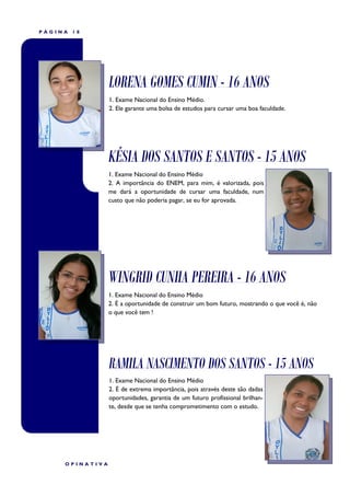 PÁGINA   18




                 LORENA GOMES CUMIN - 16 ANOS
                 1. Exame Nacional do Ensino Médio.
                 2. Ele garante uma bolsa de estudos para cursar uma boa faculdade.




                 KÉSIA DOS SANTOS E SANTOS - 15 ANOS
                 1. Exame Nacional do Ensino Médio
                 2. A importância do ENEM, para mim, é valorizada, pois
                 me dará a oportunidade de cursar uma faculdade, num
                 custo que não poderia pagar, se eu for aprovada.




                 WINGRID CUNHA PEREIRA - 16 ANOS
                 1. Exame Nacional do Ensino Médio
                 2. É a oportunidade de construir um bom futuro, mostrando o que você é, não
                 o que você tem !




                 RAMILA NASCIMENTO DOS SANTOS - 15 ANOS
                 1. Exame Nacional do Ensino Médio
                 2. É de extrema importância, pois através deste são dadas
                 oportunidades, garantia de um futuro profissional brilhan-
                 te, desde que se tenha comprometimento com o estudo.




     OPINATIVA
 
