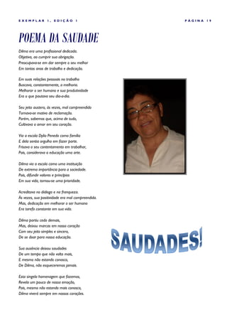 EXEMPLAR         1,   EDIÇÃO       1               PÁGINA   19




POEMA DA SAUDADE
Dilma era uma profissional dedicada.
Objetiva, ao cumprir sua obrigação.
Preocupava-se em dar sempre o seu melhor
Em tantos anos de trabalho e dedicação.

Em suas relações pessoais no trabalho
Buscava, constantemente, a melhoria.
Melhorar o ser humano e sua produtividade
Era o que pautava seu dia-a-dia.

Seu jeito austero, às vezes, mal compreendido
Tornava-se motivo de reclamação.
Porém, sabemos que, acima de tudo,
Cultivava o amor em seu coração.

Via a escola Dylio Penedo como família
E dela sentia orgulho em fazer parte.
Frisava o seu contentamento em trabalhar,
Pois, considerava a educação uma arte.

Dilma via a escola como uma instituição
De extrema importância para a sociedade.
Pois, difundir valores e princípios
Em sua vida, tornou-se uma prioridade.

Acreditava no diálogo e na franqueza.
Às vezes, sua positividade era mal compreendida.
Mas, dedicação em melhorar o ser humano
Era tarefa constante em sua vida.

Dilma partiu cedo demais,
Mas, deixou marcas em nosso coração
Com seu jeito simples e sincero,
De se doar para nossa educação.

Sua ausência deixou saudades
De um tempo que não volta mais,
E mesmo não estando conosco,
De Dilma, não esqueceremos jamais.

Esta singela homenagem que fazemos,
Revela um pouco de nossa emoção,
Pois, mesmo não estando mais conosco,
Dilma viverá sempre em nossos corações.
 