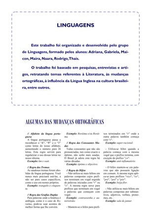 LINGUAGENS


      Este trabalho foi organizado e desenvolvido pelo grupo
de Linguagens, formado pelos alunos: Adriana, Gabriela, Mai-
con, Maíra, Naara, Rodrigo,Thaís.

      O trabalho foi baseado em pesquisas, entrevistas e arti-
gos, retratando temas referentes à Literatura, às mudanças
ortográficas, à influência da Língua Inglesa na cultura brasilei-
ra, entre outros.




 ALGUMAS DAS MUDANÇAS ORTOGRÁFICAS
   // Alfabeto da língua portu-        Exemplo: Rorâima e/ou Rorái-       xos terminados em “r” onde a
 guesa                                ma.                                 outra palavra também começa
   A língua portuguesa passa a                                            com “r“.
 reconhecer o “K“, “W” e o “Y”          // Regra das Consoantes Mu-         Exemplo: super-racional.
 como letras do nosso alfabeto,       das
 aumentando o número para 26            Todas consoantes que não são        - Utiliza-se hífen quando a
 letras. Esta regra servirá para      pronunciadas, tais como exacto e    palavra começa com a mesma
 regularizar o uso dessas letras no   óptimo, não serão mais usadas.      vogal que o prefixo termina, com
 nosso idioma.                        O Brasil já adora esta regra há     exceção do prefixo “co“.
   Exemplo: km e watt.                várias décadas.                       Exemplo: anti-inflamatório.
                                        Exemplo: óptimo e objectivo.
   // Regra das Tremas                                                      - O hífen mantem-se em pala-
   As saudosas tremas foram abo-        // Regra do Hífen                 vras que não possuem ligação
 lidas da língua portuguesa. Você       - Não utiliza-se mais hífens em   em comum. A mesma regra apli-
 nunca mais precisará usá-las, a      palavras compostas cujos prefi-     ca-se para prefixos “vice“, “ex“,
 não ser para casos específicos,      xos terminam em vogal seguida       “pré“, “pró” e “pós“.
 como o uso em nomes próprios.        de palavras iniciadas com “r” ou      Exemplo: beija-flor.
   Exemplo: tranquilo e cinquen-      “s“. A mesma regra serve para
 ta.                                  prefixos que terminam em vogal        - Não utiliza-se mais hífens em
                                      e palavras que começam com          palavras compostas por substan-
   // Regra das Grafias Duplas        vogal.                              tivos, adjetivos, verbais, prono-
   Para palavras onde a fonética é      Exemplo: contrassenha e au-       mes, etc.
 ambígua, como é o caso de Ro-        torretrato.                           Exemplo: sala de jantar.
 raima, pode-se usar acentos da
 melhor forma que lhe convém.          - Mantem-se o hífen para prefi-
 