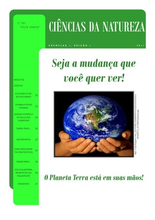 3º V01
    “DYLIO PENEDO”
                       CIÊNCIAS DA NATUREZA
                       E X E M P L A R   1 ,   E D I Ç Ã O   1                                      2 0 1 1




                         Seja a mudança que
NESTA

ÁREA:
                            você quer ver!
O PLANETA PE-
                 22




                                                                 http://1.bp.blogspot.com/_txL1r5sIECA/Se0IFPO1O-I/AAAAAAAAAUs/
DE SOCORRO!


COMBUSTÍVEIS
                 23
  FÓSSEIS




                                                                                    dlvmElCUx_8/s1600-h/planeta.jpg
NOSSO CORPO E
 O CICLO DO      24
  CARBONO


 SAIBA MAIS...   25



 ENTREVISTA      25



UMA DESCOBER-
                 27
TA FANTÁSTICA



 PENSE BEM...    28


CALCULADORA:
 BENEFÍCIO OU    30
  MALEFÍCIO?
                      O Planeta Terra está em suas mãos!
  DESAFIOS       31
 