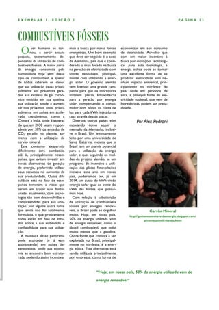 EXEMPLAR          1,   EDIÇÃO        1                                                                        PÁGINA          23




COMBUSTÍVEIS FÓSSEIS
 O        ser humano se tor-
         nou, a partir século
passado, extremamente de-
                                   mais a busca por novas fontes
                                   energéticas. Um bom exemplo
                                   que deve ser seguido é o caso
                                                                       economizar em seu consumo
                                                                       de eletricidade. Acredito que
                                                                       com um maior incentivo à
pendente da utilização de com-     da Alemanha, país que é consi-      busca por inovações tecnológi-
bustíveis fósseis. A maior parte   derado o mais focado na busca       cas para esta tecnologia, a
da energia consumida pela          na geração de eletricidade com      energia eólica pode se tornar
humanidade hoje vem desse          fontes renováveis, principal-       uma excelente forma de se
tipo de combustível, e apesar      mente com utilizando a ener-        produzir eletricidade sem ne-
de todos saberem os danos          gia solar. O governo alemão         nhum impacto ambiental, prin-
que sua utilização causa princi-   vem fazendo uma grande cam-         cipalmente no nordeste do
palmente aos poluentes gera-       panha para que os moradores         país, onde em períodos de
dos e o excesso de gás carbô-      instalem placas fotovoltaicas       seca, a principal fonte de ele-
nico emitido em sua queima,        para a geração por energia          tricidade nacional, que vem de
sua utilização tende a aumen-      solar, compensando o consu-         hidrelétricas, podem ser preju-
tar nos próximos anos, princi-     midor com bônus na conta de         dicadas.
palmente em países em acele-       luz para cada kWh injetado na
rado crescimento, como a           casa através dessas placas.
China e a Índia, onde é espera-      Diversos outros países vêm                  Por Alex Pedroni
do que em 2030 sejam respon-       estudando como seguir o
sáveis por 30% da emissão de       exemplo da Alemanha, inclusi-
CO2 gerado no planeta, so-         ve o Brasil. Um levantamento
mente com a utilização de          feito por uma universidade de
carvão mineral.                    Santa Catarina, mostra que o
  Esse consumo exagerado           Brasil tem um grande potencial
dificilmente será combatido        para a utilização da energia
até lá, principalmente nesses      solar, e que, seguindo os mol-
países, que evitam investir em     des do projeto alemão, se um
novas alternativas de geração      programa de incentivo a utili-
de energia, preferindo utilizar    zação das placas fotovoltaicas
seus recursos no aumento de        iniciasse esse ano em nosso
sua produtividade. Outra difi-     país, poderíamos ter, já em
culdade está no fato de esses      2014, um custo do kWh vindo
países temerem o risco que         energia solar igual ao custo do
teriam em trocar suas fontes       kWh das fontes que possuí-
usadas atualmente, com tecno-      mos hoje.
logias tão bem desenvolvidas e       Com relação à substituição
compreendidas para sua utili-      da utilização de combustíveis
zação, por alguma outra fonte      fósseis por energias renová-
que ainda não foi totalmente       veis, o Brasil pode se orgulhar                        Carvão Mineral
formulada, e que praticamente      muito, Hoje, em nosso país,              http://gestaosustentaveldaenergia.blogspot.com/
todas estão em fase de estu-       50% da energia utilizada vem                        p/combustiveis-fosseis.html
dos sobre a sua viabilidade e      de energia renovável, como o
confiabilidade para sua utiliza-   álcool combustível, que polui
ção.                               muito menos que a gasolina.
  A mudança desse panorama         Outra fonte que começa a ser
pode acontecer (e já vem           explorada no Brasil, principal-
acontecendo) em países de-         mente no nordeste, é a ener-
senvolvidos, onde sua econo-       gia eólica. Essa alternativa está
mia se encontra bem estrutu-       sendo utilizada principalmente
rada, podendo assim incentivar     por empresas, como forma de



                                                      “Hoje, em nosso país, 50% da energia utilizada vem de

                                                      energia renovável”
 