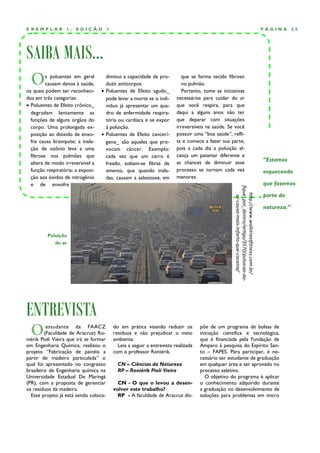 EXEMPLAR          1,   EDIÇÃO           1                                                                                                        PÁGINA       25




SAIBA MAIS...
  O      s poluentes em geral
         causam danos à saúde,
os quais podem ser reconheci-
                                     diminui a capacidade de pro-
                                     duzir anticorpos.
                                    Poluentes de Efeito agudo_
                                                                             que se forma tecido fibroso
                                                                             no pulmão.
                                                                             Portanto, tome as iniciativas
dos em três categorias:              pode levar a morte se o indi-        necessárias para cuidar do ar
 Poluentes de Efeito crônico_       viduo já apresentar um qua-          que você respira, para que
  degradam lentamente as             dro de enfermidade respira-          daqui a alguns anos não ter
  funções de alguns órgãos do        tória ou cardíaca e se expor         que deparar com situações
  corpo. Uma prolongada ex-          à poluição.                          irreversíveis na saúde. Se você
  posição ao dióxido de enxo-       Poluentes de Efeito cancerí-         possuir uma “boa saúde”, refli-
  fre causa bronquite; a inala-      geno_ são aqueles que pro-           ta e comece a fazer sua parte,
  ção de ozônio leva a uma           vocam câncer. Exemplo:               pois a cada dia a poluição al-
  fibrose nos pulmões que            cada vez que um carro é              cança um patamar diferente e
                                                                          as chances de diminuir esse
                                                                                                                                                 “Estamos
  altera de modo irreversível a      freado, soltam-se fibras de
  função respiratória; a exposi-     amento, que quando inala-            processo se tornam cada vez                                            esquecendo
  ção aos óxidos de nitrogênio       das, causam a asbestose, em          menores.
  e de enxofre                                                                                                                                   que fazemos




                                                                                                     fique_por_dentro/artigo/3570/poluicao-do-
                                                                                                                                                 parte da




                                                                                                        http://www.wallstreetfitness.com.br/
                                                                                                         ar-causa-mais-infarto-que-cocaina/
                                                                                                                                                 natureza.”



         Poluição
             do ar




ENTREVISTA
  O       estudante da FAACZ
         (Faculdade de Aracruz) Ro-
niérik Pioli Vieira que irá se formar
                                            do em prática visando reduzir os
                                            resíduos e não prejudicar o meio
                                            ambiente.
                                                                                     põe de um programa de bolsas de
                                                                                     iniciação científica e tecnológica,
                                                                                     que é financiada pela Fundação de
em Engenharia Química, realizou o             Leia a seguir a entrevista realizada   Amparo à pesquisa do Espírito San-
projeto “Fabricação de painéis a            com o professor Roniérik.                to – FAPES. Para participar, é ne-
partir de madeira particulada” o                                                     cessário ser estudante de graduação
qual foi apresentado no congresso             CN – Ciências da Natureza              em qualquer área e ser aprovado no
brasileiro de Engenharia química na           RP – Roniérik Pioli Vieira             processo seletivo.
Universidade Estadual De Maringá                                                        O objetivo do programa é aplicar
(PR), com a proposta de gerenciar             CN - O que o levou a desen-            o conhecimento adquirido durante
os resíduos da madeira.                     volver este trabalho?                    a graduação no desenvolvimento de
  Esse projeto já está sendo coloca-          RP - A faculdade de Aracruz dis-       soluções para problemas em micro
 