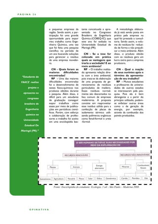 PÁGINA    26




                   e pequenas empresas da        tante conceituada e apre-       A metodologia elabora-
                   região. Sendo assim, a par-   sentado no Congresso          da já está sendo posta em
                   ticipação foi uma grande      Brasileiro de Engenharia      prática pela empresa na
                   oportunidade para expor       Química (COBEQ-IC), que       qual foi prestada a consul-
                   meu trabalho como Enge-       este ano foi sediado na       toria. Sendo assim, o volu-
                   nheiro Químico, uma vez       Universidade Estadual de      me de resíduos foi reduzi-
                   que foi feita uma pesquisa    Maringá (PR).                 do de forma a não prejudi-
                   científica no período de                                    car o meio ambiente. Além
                   um ano buscando soluções         CN - Se a tese for         disso, o produto obtido
                   para gerenciar o resíduo      colocada em prática           com os resíduos gera um
                   de uma empresa movelei-       quais as vantagens que        lucro extra para a empresa
                   ra.                           traria a sociedade? E ao      produtora.
                                                 meio ambiente?
                      CN - Quais foram as           RP - O trabalho realiza-     CN - Qual a reação
                   maiores       dificuldades    do apresenta relação dire-    de seus ouvintes após o
  “Estudante da    encontradas?                  ta com a área ambiental,      término da apresenta-
                      RP - Uma das maiores       pois trata-se da elaboração   ção de seu trabalho?
 FAACZ realiza     dificuldades encontradas      de uma proposta de ge-          RP - Muitos estudantes
                   foi o desenvolvimento de      renciamento de resíduos       e professores de universi-
      projeto e    testes físico-químicos nos    particulados de madeira.      dades de outros estados
                   produtos obtidos durante      Esses resíduos normal-        se interessaram pela pes-
   apresenta no    a pesquisa. Além disso, é     mente são descartados no      quisa. Pois ela é bem
      congresso    difícil para um estudante     lixo comum de empresas        abrangente e a partir do
                   de graduação conseguir        madeireiras. A proposta       princípio utilizado, podem-
   brasileiro de   expor trabalhos como          consiste em reaproveitar      se enfatizar outras áreas
                   esses por meio de publica-    esse resíduo sólido para a    como a de geração de
    Engenharia     ções em periódicos cientí-    confecção de placas de        energia, por exemplo,
                   ficos. Porém, com esforço     isolamento térmico utili-     através da combustão dos
    química na     e colaboração de profes-      zando polímeros orgânicos     painéis produzidos.
   Universidade    sores o trabalho foi aceito   como fenol-formol e ureia
                   em uma enciclopédia bas-      -formol.
   Estadual De

 Maringá (PR).”




                       Fonte: Enciclopédia do estudante: Ecologia- 1 ed – São Paulo – Moderna 2008.




       OPINATIVA
 
