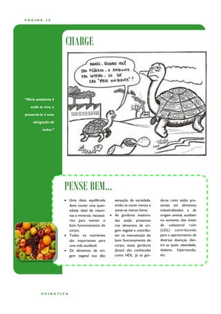 PÁGINA      28




                     CHARGE



“Meio ambiente é

   onde se vive, e

preservá-lo é uma

    obrigação de

          todos.”




                     PENSE BEM...
                      Uma dieta equilibrada        sensação de saciedade,    duras ruins estão pre-
                       deve conter uma quan-        então se come menos e     sentes em alimentos
                       tidade ideal de vitami-      sente-se menos fome;      industrializados e de
                       nas e minerais, necessá-    As gorduras insatura-     origem animal, auxiliam
                       rios para manter o           das estão presentes       no aumento dos níveis
                       bom funcionamento do         nos alimentos de ori-     de colesterol ruim
                       corpo;                       gem vegetal e contribu-   (LDL) contribuindo
                      Todos os nutrientes          em na manutenção do       para o aparecimento de
                       são importantes para         bom funcionamento do      diversas doenças, den-
                       uma vida saudável;           corpo, essas gorduras     tre as quais: obesidade,
                      Os alimentos de ori-         (boas) são conhecidas     diabete, hipertensão,
                       gem vegetal nos dão          como HDL. Já as gor-      etc.




         OPINATIVA
 