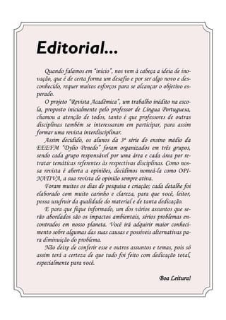 Editorial...
    Quando falamos em “início”, nos vem à cabeça a ideia de ino-
vação, que é de certa forma um desafio e por ser algo novo e des-
conhecido, requer muitos esforços para se alcançar o objetivo es-
perado.
    O projeto “Revista Acadêmica”, um trabalho inédito na esco-
la, proposto inicialmente pelo professor de Língua Portuguesa,
chamou a atenção de todos, tanto é que professores de outras
disciplinas também se interessaram em participar, para assim
formar uma revista interdisciplinar.
    Assim decidido, os alunos da 3ª série do ensino médio da
EEEFM “Dylio Penedo” foram organizados em três grupos,
sendo cada grupo responsável por uma área e cada área por re-
tratar temáticas referentes às respectivas disciplinas. Como nos-
sa revista é aberta a opiniões, decidimos nomeá-la como OPI-
NATIVA, a sua revista de opinião sempre ativa.
    Foram muitos os dias de pesquisa e criação; cada detalhe foi
elaborado com muito carinho e clareza, para que você, leitor,
possa usufruir da qualidade do material e de tanta dedicação.
    E para que fique informado, um dos vários assuntos que se-
rão abordados são os impactos ambientais, sérios problemas en-
contrados em nosso planeta. Você irá adquirir maior conheci-
mento sobre algumas das suas causas e possíveis alternativas pa-
ra diminuição do problema.
    Não deixe de conferir esse e outros assuntos e temas, pois só
assim terá a certeza de que tudo foi feito com dedicação total,
especialmente para você.

                                                   Boa Leitura!
 