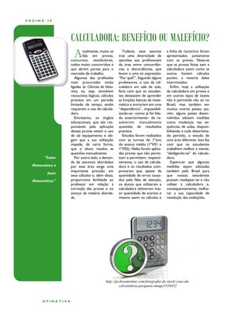 PÁGINA    30




                   CALCULADORA: BENEFÍCIO OU MALEFÍCIO?
                     A     tualmente, muito se
                           fala em provas,
                   concursos, vestibulares,
                                                      Todavia, esse assunto
                                                   traz uma diversidade de
                                                   opiniões aos profissionais
                                                                                 a linha de raciocínio foram
                                                                                 apresentados juntamente
                                                                                 com as provas. Nota-se
                   todos muito concorridos e       da área entre concordân-      que as provas feitas sem a
                   que abrem portas para o         cias e discordâncias, que     calculadora assim como as
                   mercado de trabalho.            levam a uma só expressão:     outras haviam cálculos
                      Algumas das profissões       “Por quê?”. Segundo alguns    porém, a maioria deles
                   mais procuradas estão           professores, o uso da cal-    interminados.
                   ligadas às Ciências da Natu-    culadora em sala de aula,        Enfim, hoje a utilização
                   reza, ou seja, envolvem         faria com que os estudan-     da calculadora em provas e
                   raciocínios lógicos, cálculos   tes deixassem de aprender     em outros tipos de testes
                   precisos em um período          as funções básicas da mate-   não é permitida não só no
                   limitado de tempo, então        mática e entrariam em uma     Brasil, mas também em
                   requerem o uso de calcula-      “dependência”, impossibili-   muitos outros países, po-
                   dora.                           tando-os –como já foi fala-   rém, alguns países desen-
                      Entretanto, os órgãos        do anteriormente– de re-      volvidos adotam medidas
                   educacionais, que são res-      solverem manualmente          como mudanças nas se-
                   ponsáveis pela aplicação        questões de resultados        quências de aulas, disponi-
                   dessas provas vetam o uso       precisos.                     bilizando a cada determina-
                   de tal equipamento e ale-          Estudos foram realizados   do período, o estudo de
                   gam que a sua utilização        com as turmas de 1ºano        uma área diferente. Isso faz
                   impede, de certa forma,         do ensino médio (1ºV01 e      com que os estudantes
                   que o aluno resolva as          1ºV02). Nelas foram aplica-   trabalhem melhor a mente,
                   questões manualmente.           das provas que não permi-     “desligando-se” da calcula-
         "Saber       Por outro lado, a deman-     tiam e permitiam, respecti-   dora.
                   da de assuntos abordados        vamente, o uso da calcula-       Espera-se que algumas
  Matemática é     por essa área exige uma         dora e os resultados com-     medidas sejam adotadas
                   importante precisão em          provaram que, apesar da       também pelo Brasil para
          fazer
                   seus cálculos e, além disso,    quantidade de erros causa-    que nossos estudantes
  Matemática."     proporciona facilidade ao       dos pela falta de atenção,    possam readaptar-se a não
                   professor em relação à          os alunos que utilizaram a    utilizar à calculadora e,
                   correção das provas e no        calculadora obtiveram mai-    consequentemente, melho-
                   avanço da matéria aborda-       or quantidade de acertos e    rar a sua capacidade de
                   da.                             mesmo assim os cálculos e     resolução das avaliações.




                                          http://pt.dreamstime.com/fotografia-de-stock-cone-da-
                                                    calculadora-pergunta-image5316452



       OPINATIVA
 