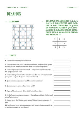 EXEMPLAR        1,   EDIÇÃO       1                                                   PÁGINA   31




    DESAFIOS
      SUDOKU                                                     COLOQUE OS NÚMEROS 1, 2, 3, 4,
                                                                   5, 6, 7, 8 E 9 DISPOSTOS NAS 9 CA-
                                                                   SAS DE UM TABULEIRO DE JOGO
                                                                   DA VELHA DE MANEIRA QUE A SO-
                                                                   MA DOS 3 ALGARISMOS DE QUAL-
                                                                   QUER RETA E QUALQUER DIAGO-
                                                                   NAL RESULTE 15.




      TESTE

1. Escreva seu nome no quadrado ao lado

2. Você encontrou uma caixa de fósforo com apenas um palito. Num quarto
há uma vela, um lampião e uma lenha. Qual você acenderia primeiro?
3. Você está participando de uma corrida e ultrapassa o segundo colocado.
Em que posição você fica?
4. Você está dirigindo um ônibus para Salvador. Em uma parada descem 25
passageiros e seguem 20. Qual o nome do motorista?

5. Quantos animais de cada espécie Moisés colocou na arca?


6. Quantas vezes podemos subtrair cinco de 25?


7. O pai de Maria tem cinco filhas: Lalá, Lelé, Lili, Loló e ...

8. No dia 7 de setembro comemoramos o Dia da Independência. Em Portugal
existe 7 de setembro?
9. Alguns meses têm 31 dias, outros apenas 30 dias. Quantos meses têm 28
dias?
10. Seis homens levam seis dias para cavar seis buracos. Quanto tempo leva-
rá um homem para cavar meio buraco?
 