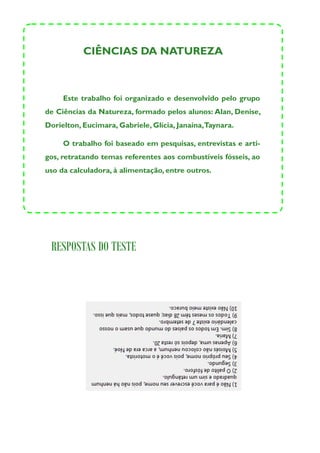 CIÊNCIAS DA NATUREZA



     Este trabalho foi organizado e desenvolvido pelo grupo
de Ciências da Natureza, formado pelos alunos: Alan, Denise,
Dorielton, Eucimara, Gabriele, Glícia, Janaína,Taynara.

     O trabalho foi baseado em pesquisas, entrevistas e arti-
gos, retratando temas referentes aos combustíveis fósseis, ao
uso da calculadora, à alimentação, entre outros.




 RESPOSTAS DO TESTE
 