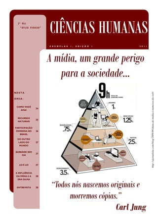 3º V01
   “DYLIO PENEDO”
                    CIÊNCIAS HUMANAS
                    E X E M P L A R   1 ,   E D I Ç Ã O   1   2 0 1 1




                    A mídia, um grande perigo
                       para a sociedade...
NESTA




                                                                        http://ojornalista.com/blog/2009/09/dieta-de-midia-e-numeros-da-web/
ÁREA:


 COMO VOCÊ
               34
   AMA?


 RECURSOS
               35
 NATURAIS


PARTICIPAÇÃO
 FEMININA NO   36
    BRASIL

 DO OUTRO
  LADO DO      37
   MUNDO


BARBÁRIE SEM
               37
    FIM



  LEI É LEI    37


A INFLUÊNCIA
DA MÍDIA E A   38
  ERA DILMA


 ENTREVISTA    38    “Todos nós nascemos originais e
                           morremos cópias.”
                                           Carl Jung
 
