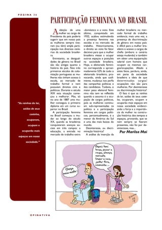 PÁGINA       36


                      PARTICIPAÇÃO FEMININA NO BRASIL
                        A      eleição de uma
                              mulher ao cargo de
                      Presidente do país poderia
                                                    -doméstico e o voto. Este
                                                    último, conquistado em
                                                    1932, acabou estimulando
                                                                                  mulher brasileira no mer-
                                                                                  cado formal de trabalho
                                                                                  evidencia, mais uma vez, a
                      sugerir que em nosso país     a presença feminina nas       presença de discriminação
                      as mulheres sempre tive-      escolas e no mercado de       de gênero em nosso país:
                      ram (ou têm) ampla parti-     trabalho. Historicamente,     é difícil para a mulher bra-
                      cipação nos diversos cená-    o direito ao voto foi fator   sileira o acesso a cargos de
                      rios da sociedade brasilei-   decisivo para que a mulher    chefia (embora o cenário
                      ra.                           brasileira viesse a ocupar    esteja mudando) e também
                        Entretanto, as desigual-    outros espaços e posições     em obter uma equiparação
                      dades de gênero no Brasil     na sociedade brasileira.      salarial com homens que
                      são tão antigas quanto a      Hoje, o eleitorado femini-    ocupam os mesmos car-
                      história do país. Nos três    no corresponde a aproxi-      gos/ocupações. Aliado a
                      primeiros séculos de colo-    madamente 52% de todo o       estes fatos, perdura, ainda,
                      nização portuguesa as mu-     eleitorado brasileiro, pro-   em parte da sociedade
                      lheres não tinham acesso à    vocando, ainda que sutil-     brasileira a ideia de que
                      escola, ao mercado de         mente, mudança nos perfis     determinados cargos/
                      trabalho formal e nem         das campanhas políticas e     ocupações não são para
                      possuíam direitos civis e     dos candidatos. Todavia, o    mulheres. Por desinteresse
                      políticos. Durante o século   maior peso eleitoral femi-    ou discriminação histórica?
                      XIX esta situação come-       nino não tem se refletido        O fato é que as rainhas
                      çou a melhorar. Mas, só       quando o assunto é a ocu-     do lar, saídas de seus caste-
                      no ano de 1887 uma mu-        pação de cargos políticos,    los, ocuparam, ocupam e
“As rainhas do lar,   lher conseguiu o primeiro     pois as mulheres continu-     ocuparão mais espaços em
                      diploma em um curso su-       am sub-representadas na       nossa sociedade evidenci-
    saídas de seus    perior no Brasil.             política e a participação     ando a força e a importân-
                        A participação feminina     feminina em cargos políti-    cia da mulher na constru-
          castelos,   no Brasil começou a mu-       cos, percentualmente, é a     ção histórica dos tempos e
       ocuparam,      dar ao longo do século        menor da América do Sul       espaços, provando, que se
                      XX, quando as brasileiras     e uma das mais baixas do      nem sempre se fizeram
        ocupam e      conquistaram avanços so-      mundo.                        presentes, não foi por de-
                      ciais em três campos: a         Desinteresse, ou discri-    sinteresse, mas...
   ocuparão mais      educação, a entrada no        minação histórica?              Por Marilza Mai
                      mercado de trabalho extra       A análise da inserção da
espaços em nossa

       sociedade.”




          OPINATIVA
 