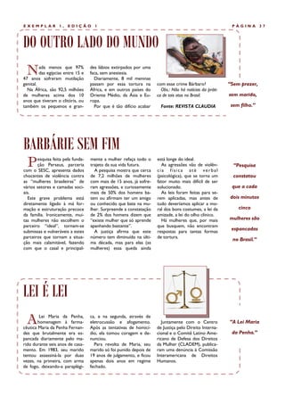 EXEMPLAR           1,   EDIÇÃO       1                                                                   PÁGINA        37




DO OUTRO LADO DO MUNDO
  N      ada menos que 97%
         das egípcias entre 15 e
47 anos sofreram mutilação
                                   des lábios extirpados por uma
                                   faca, sem anestesia.
                                     Diariamente, 8 mil meninas
genital.                           passam por essa tortura na       com esse crime Bárbaro?             “Sem prazer,
  Na África, são 92,5 milhões      África, e em outros países do      Obs.: Não há notícias da práti-
de mulheres acima dos 10           Oriente Médio, da Ásia e Eu-     ca de tais atos no Brasil.          sem marido,
anos que tiveram o clitóris, ou    ropa.
também os pequenos e gran-           Por que é tão difício acabar     Fonte: REVISTA CLAUDIA             sem filho.”




BARBÁRIE SEM FIM
  P    esquisa feita pela funda-
       ção Perseus, parceria
com o SESC, apresenta dados
                                   mente a mulher refaça todo o
                                   trajeto da sua vida futura.
                                     A pesquisa mostra que cerca
                                                                    está longe do ideal.
                                                                      As agressões vão de violên-
                                                                    cia física até verbal
                                                                                                          “Pesquisa
chocantes de violência contra      de 7,2 milhões de mulheres       (psicológica), que se torna um        constatou
as “mulheres brasileiras” de       com mais de 15 anos, já sofre-   fator muito mais difícil de ser
vários setores e camadas soci-     ram agressões, e curiosamente    solucionado.                         que a cada
ais.                               mais de 50% dos homens ba-         As leis foram feitas para se-
  Este grave problema está         tem ou afirmam ter um amigo      rem aplicadas, mas antes de         dois minutos
diretamente ligado à má for-       ou conhecido que bate na mu-     tudo deveríamos aplicar a mo-
mação e estruturação precoce       lher. Surpreende a constatação   ral dos bons costumes, a lei da         cinco
da família. Ironicamente, mui-     de 2% dos homens dizem que       amizade, a lei do olho clínico.
tas mulheres não escolhem o        “existe mulher que só aprende      Há mulheres que, por mais         mulheres são
parceiro “ideal”, tornam-se        apanhando bastante”.             que busquem, não encontram
submissas e vulneráveis a estes      A justiça afirma que este      respostas para tantas formas
                                                                                                         espancadas
parceiros que tornam a situa-      número tem diminuído na últi-    de tortura.
                                                                                                         no Brasil.”
ção mais calamitável, fazendo      ma década, mas para elas (as
com que o casal e principal-       mulheres) essa queda ainda




LEI É LEI
  A      Lei Maria da Penha,
        homenagem à farma-
cêutica Maria da Penha Fernan-
                                   ca, e na segunda, através de
                                   eletrocussão e afogamento.
                                   Após as tentativas de homicí-
                                                                      Juntamente com o Centro
                                                                    de Justiça pelo Direito Interna-
                                                                                                        “A Lei Maria

des que brutalmente era es-        dio, ela tomou coragem e de-     cional e o Comitê Latino Ame-        da Penha.”
pancada diariamente pelo ma-       nunciou.                         ricano de Defesa dos Direitos
rido durante seis anos de casa-      Para revolta de Maria, seu     da Mulher (CLADEM), publica-
mento. Em 1983, seu marido         marido só foi punido depois de   ram uma denúncia à Comissão
tentou assassiná-la por duas       19 anos de julgamento, e ficou   Interamericana de Direitos
vezes, na primeira, com arma       apenas dois anos em regime       Humanos.
de fogo, deixando-a paraplégi-     fechado.
 