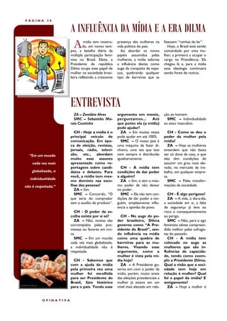 PÁGINA      38


                      A INFLUÊNCIA DA MÍDIA E A ERA DILMA
                        A      mídia tem mostra-
                              do, em novos tem-
                      pos, a batalha diária da
                                                     presença das mulheres na
                                                     vida política do país.
                                                        Ao abordar os novos
                                                                                    fizessem “rainhas do lar”.
                                                                                       Hoje, o Brasil está sendo
                                                                                    comandado por uma mu-
                      múltipla participação femi-    papéis assumidos pelas         lher; a primeira a ocupar o
                      nina no Brasil. Eleita, a      mulheres, a mídia valoriza     cargo na Presidência. Ela
                      Presidente da república        a influência destas como       chegou lá e, para a mídia
                      Dilma ocupa esse papel de      auge da conquista de espa-     essa ideologia continuará
                      mulher na sociedade brasi-     ços, quebrando qualquer        sendo fonte de notícia.
                      leira refletindo a crescente   tipo de barreiras que as




                      ENTREVISTA
                        ZA – Zenóbio Alves           argumento em mente,            ção ao homem.
                        SMC – Sebastião Mo-          perguntamos...       Até         SMC – Individualidade
                      rais Coutinho                  que ponto ela (a mídia)        ao sexo masculino.
                                                     pode ajudar?
                        CH - Hoje a mídia é o          ZA – Em muitas vezes           CH - Como se deu o
                      principal veículo de           pode ajudar em até 100%.       poder da mulher pela
                      comunicação. Em épo-             SMC – O nosso país é         mídia?
                      ca de eleição, revistas,       uma máquina de fazer di-         ZA – Hoje as mulheres
                      jornais, rádio, televi-        nheiro, uma vez que isso       entendem que não basta
  “Em um mundo        são, etc., abordam             nem sempre é distribuído       ser só dona de casa, e que
                      muito esse assunto             igualitariamente.              elas têm condições de
    cada vez mais     apresentado como re-                                          assumir um grau mais ele-
                      portagens sobre candi-           CH - A mídia tem             vado, no mercado de tra-
    globalizado, a    datos e debates. Para          condições de dar poder         balho, em qualquer empre-
                      você, a mídia tem mes-         a alguém?                      sa.
   individualidade
                      mo domínio nas esco-             ZA – Sim, e tem o mes-         SMC – Pelas transfor-
não é respeitada.”    lhas das pessoas?              mo poder de não deixar         mações da sociedade.
                        ZA – Sim.                    no poder.
                        SMC – Concordo, “O             SMC – Ela não tem con-          CH - É algo perigoso?
                      que seria do comprador         dições de dar poder a nin-        ZA – A vida, o dia-a-dia,
                      sem o auxílio do produto”.     guém, simplesmente influ-      a sociedade em si, a falta
                                                     encia a opinião do povo.       de segurança já leva ao
                        CH - O poder da es-                                         risco e consequentemente
                      colha existe por si só?          CH - No auge do po-          ao perigo.
                        ZA – Não, muitos são         der brasileiro, Dilma             SMC – Não, para o ego
                      corrompidos pelas pro-         governa como “A Pre-           feminista talvez compreen-
                      messas ou favores em tro-      sidente do Brasil”, sen-       dido melhor pelas sufragis-
                      ca.                            do influência na mídia         tas do passado.
                        SMC – Em um mundo            como uma quebra de                CH - A mídia tem
                      cada vez mais globalizado,     barreiras para as mu-          colocado no auge as
                      a individualidade não é        lheres. Visando esse           mulheres que são in-
                      respeitada.                    argumento, como a              fluências de capacida-
                                                     mulher é vista pela mí-        de, tendo como exem-
                        CH - Sabemos que             dia hoje?                      plo a Presidente Dilma.
                      com a ajuda da mídia             ZA – A Presidente go-        Qual a visão que a soci-
                      pela primeira vez uma          verna sim com o poder da       edade tem hoje em
                      mulher foi escolhida           mídia, porém, muito antes      relação à mulher? Qual
                      para ser Presidente do         das eleições presidenciais a   foi o papel da mídia? E
                      Brasil, fato histórico         mulher já estava em um         antigamente?
                      para o país. Tendo esse        nível mais elevado em rela-       ZA – Hoje a mulher é


          OPINATIVA
 