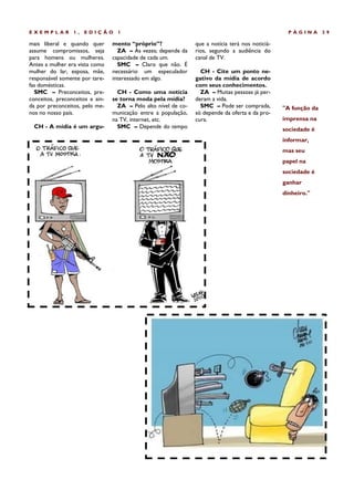 EXEMPLAR         1,   EDIÇÃO       1                                                                 PÁGINA       39

mais liberal e quando quer       mento “próprio”?                que a notícia terá nos noticiá-
assume compromissos, seja          ZA – Às vezes; depende da     rios, segundo a audiência do
para homens ou mulheres.         capacidade de cada um.          canal de TV.
Antes a mulher era vista como      SMC – Claro que não. É
mulher do lar, esposa, mãe,      necessário um especulador         CH - Cite um ponto ne-
responsável somente por tare-    interessado em algo.            gativo da mídia de acordo
fas domésticas.                                                  com seus conhecimentos.
  SMC – Preconceitos, pre-         CH - Como uma notícia           ZA – Muitas pessoas já per-
conceitos, preconceitos e ain-   se torna moda pela mídia?       deram a vida.
da por preconceitos, pelo me-      ZA – Pelo alto nível de co-     SMC – Pode ser comprada,        "A função da
nos no nosso país.               municação entre a população,    só depende da oferta e da pro-
                                 na TV, internet, etc.           cura.                             imprensa na
 CH - A mídia é um argu-           SMC – Depende do tempo                                          sociedade é
                                                                                                   informar,
                                                                                                   mas seu
                                                                                                   papel na
                                                                                                   sociedade é
                                                                                                   ganhar
                                                                                                   dinheiro."
 