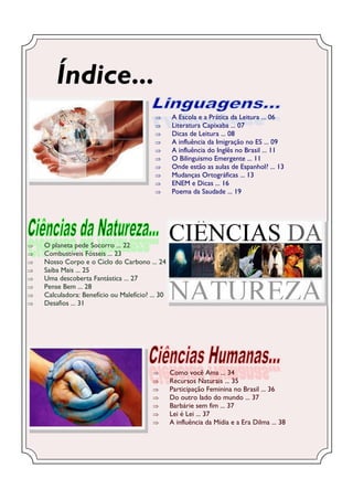 Índice...
                                                 A Escola e a Prática da Leitura ... 06
                                                 Literatura Capixaba ... 07
                                                 Dicas de Leitura ... 08
                                                 A influência da Imigração no ES ... 09
                                                 A influência do Inglês no Brasil ... 11
                                                 O Bilinguismo Emergente ... 11
                                                 Onde estão as aulas de Espanhol? ... 13
                                                 Mudanças Ortográficas ... 13
                                                 ENEM e Dicas ... 16
                                                 Poema da Saudade ... 19




   O planeta pede Socorro ... 22
   Combustíveis Fósseis ... 23
   Nosso Corpo e o Ciclo do Carbono ... 24
   Saiba Mais ... 25
   Uma descoberta Fantástica ... 27
   Pense Bem ... 28
   Calculadora: Benefício ou Malefício? ... 30
   Desafios ... 31




                                                 Como você Ama ... 34
                                                 Recursos Naturais ... 35
                                                 Participação Feminina no Brasil ... 36
                                                 Do outro lado do mundo ... 37
                                                 Barbárie sem fim ... 37
                                                 Lei é Lei ... 37
                                                 A influência da Mídia e a Era Dilma ... 38
 