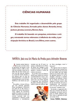 CIÊNCIAS HUMANAS



      Este trabalho foi organizado e desenvolvido pelo grupo
de Ciências Humanas, formado pelos alunos: Amanda, Ismar,
Jackson, Jonatas, Leonara, Renner, Sara.

      O trabalho foi baseado em pesquisas, entrevistas e arti-
gos, retratando temas referentes à influência da mídia, à par-
ticipação feminina no Brasil, à era Dilma, entre outros.




 NOTÍCIA: Juiz usa Lei Maria da Penha para defender Homem

   A       decisão judicial determi-
          nou que a ré deve evitar
 se aproximar do homem a uma
                                       enviados por ela. O autor re-
                                       quereu a aplicação da Lei Maria
                                       da Penha, por analogia, já que
                                                                             se: física, psicológica, moral e
                                                                             financeira".
                                                                                "Por algumas vezes me deparei
 distância inferior a 500 m, inclu-    inexiste lei similar a ser aplicada   com casos em que o homem era
 indo sua moradia e local de tra-      quando o homem é vítima de            vítima do descontrole emocional
 balho. Ela não deve manter con-       violência doméstica.                  de uma mulher que não media
 tato com ele, seja por telefone         O juiz Mário Kono de Oliveira       esforços em praticar todo o tipo
 ou e-mail Na mesma decisão, o         admitiu que, embora em número         de agressão possível (...). Já fui
 juiz advertiu que, no caso do         consideravelmente menor, exis-        obrigado a decretar a custódia
 descumprimento, a ré pode ser         tem casos em que o homem é            preventiva de mulheres 'à beira
 enquadrada pelo crime de deso-        quem vem a ser vítima, segundo        de um ataque de nervos', que
 bediência e até mesmo ser pre-        o magistrado, "por sentimentos        chegaram a tentar contra a vida
 sa.                                   de posse e de fúria que levam a       de seu ex-consorte, por pura e
    No pedido, o homem afirmou         todos os tipos de violência, diga-    simplesmente não concordar
 que vem sofrendo agressões                                                  com o fim de um relacionamen-
 físicas, psicológicas e financeiras                                         to amoroso", ressaltou o juiz.
 por parte da ré. Ele instruiu o                                                Na decisão, o magistrado enfa-
 pedido com vários documentos,                                               tizou que o homem não deve se
 como registro de ocorrência,                                                envergonhar em buscar socorro
 pedido de exame de corpo de                                                 junto ao Poder Judiciário para
 delito, nota fiscal de conserto de                                          fazer cessar as agressões da qual
 veículo avariado pela ex-
                                                                             vem sendo vítima.
 companheira e diversos e-mails
 difamatórios e intimidatórios                                                Fonte: TERRA - Notícias
 