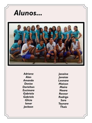 Alunos...




   Adriana    Janaína
     Alan     Jonatas
  Amanda      Leonara
    Denise    Maicon
  Dorielton    Maíra
  Eucimara     Naara
  Gabriela    Renner
  Gabriele    Rodrigo
    Glícia      Sara
    Ismar     Taynara
   Jackson     Thaís
 
