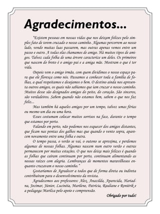 Agradecimentos...
      “Existem pessoas em nossas vidas que nos deixam felizes pelo sim-
ples fato de terem cruzado o nosso caminho. Algumas percorrem ao nosso
lado, vendo muitas luas passarem, mas outras apenas vemos entre um
passo e outro. A todas elas chamamos de amigo. Há muitos tipos de ami-
gos. Talvez cada folha de uma árvore caracterize um deles. Os primeiros
que nascem do broto é o amigo pai e a amiga mãe. Mostram o que é ter
vida.
      Depois vem o amigo irmão, com quem dividimos o nosso espaço pa-
ra que ele floresça como nós. Passamos a conhecer toda a família de fo-
lhas, a qual respeitamos e desejamos o bem. O destino ainda nos apresen-
ta outros amigos, os quais não sabíamos que iam cruzar o nosso caminho.
Muitos desse são designados amigos do peito, do coração. São sinceros,
são verdadeiros. Sabem quando não estamos bem, sabem o que nos faz
feliz...
      Mas também há aqueles amigos por um tempo, talvez umas férias
ou mesmo um dia ou uma hora.
      Esses costumam colocar muitos sorrisos na face, durante o tempo
que estamos por perto.
      Falando em perto, não podemos nos esquecer dos amigos distantes,
que ficam nas pontas dos galhos mas que quando o vento sopra, apare-
cem novamente entre uma folha e outra.
      O tempo passa, o verão se vai, o outono se aproxima, e perdemos
algumas de nossas folhas. Algumas nascem num outro verão e outras
permanecem por muitas estações. O que nos deixa mais felizes é quando
as folhas que caíram continuam por perto, continuam alimentando as
nossas raízes com alegria. Lembranças de momentos maravilhosos en-
quanto cruzavam o nosso caminho.”
      Gostaríamos de Agradecer a todos que de forma direta ou indireta
contribuíram para o desenvolvimento da revista.
      Agradecemos aos professores: Alex, Anazilda, Aparecida, Hariad-
na, Jocimar, Júnior, Lucinéia, Marilene, Patrícia, Rauliane e Roniérik e
a pedagoga Marilza pelo apoio e compreensão.
                                                     Obrigado por tudo!
 