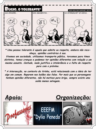 * Uma pessoa tolerante é aquela que admite ou respeita, embora não reco-
                      nheça, opiniões contrárias à sua.
  Vivemos em sociedade, utilizamos transporte público, torcemos para times
distintos, temos crenças e podemos ter opiniões diferentes com relação a um
 mesmo assunto. Contudo, nada justifica a intolerância e a falta de respeito
                            para com o próximo.

* A intersecção, no contexto da tirinha, está relacionada com a ideia de ter
algo em comum. Reparem nos balões das falas. Por mais que os personagens
 tenham opiniões diferentes, não há motivos para briga, sempre existe uma
                          saída menos selvagem.




Apoio:                                       Organização:
 