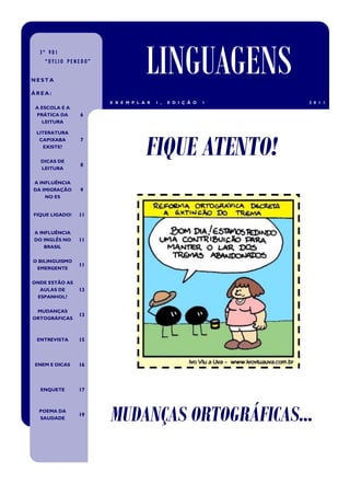 3º V01
    “DYLIO PENEDO”


NESTA
                                  LINGUAGENS
ÁREA:
                     E X E M P L A R   1 ,   E D I Ç Ã O   1   2 0 1 1
 A ESCOLA E A
 PRÁTICA DA     6
   LEITURA




                                  FIQUE ATENTO!
 LITERATURA
  CAPIXABA      7
    EXISTE?


  DICAS DE
                8
  LEITURA


A INFLUÊNCIA
DA IMIGRAÇÃO    9
    NO ES


FIQUE LIGADO!   11


A INFLUÊNCIA
DO INGLÊS NO    11
    BRASIL


O BILINGUISMO
                11
 EMERGENTE


ONDE ESTÃO AS
  AULAS DE      13
 ESPANHOL?


 MUDANÇAS
                13
ORTOGRÁFICAS



 ENTREVISTA     15



ENEM E DICAS    16



  ENQUETE       17



  POEMA DA
  SAUDADE
                19
                     MUDANÇAS ORTOGRÁFICAS...
 