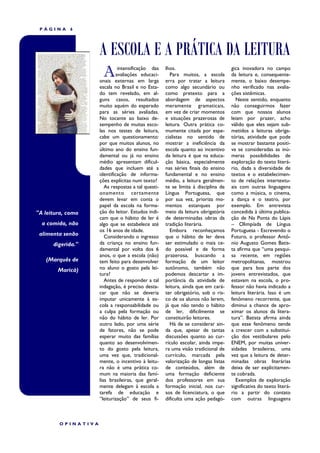 PÁGINA     6




                    A ESCOLA E A PRÁTICA DA LEITURA
                      A       intensificação das
                             avaliações educaci-
                    onais externas em larga
                                                    lhos.
                                                      Para muitos, a escola
                                                    erra por tratar a leitura
                                                                                   gica inovadora no campo
                                                                                   da leitura e, consequente-
                                                                                   mente, o baixo desempe-
                    escala no Brasil e no Esta-     como algo secundário ou        nho verificado nas avalia-
                    do tem revelado, em al-         como pretexto para a           ções sistêmicas.
                    guns casos, resultados          abordagem de aspectos            Neste sentido, enquanto
                    muito aquém do esperado         meramente gramaticais,         não conseguirmos fazer
                    para as séries avaliadas.       em vez de criar momentos       com que nossos alunos
                    No tocante ao baixo de-         e situações prazerosas de      leiam por prazer, acho
                    sempenho de muitas esco-        leitura. Outra prática co-     válido que eles sejam sub-
                    las nos testes de leitura,      mumente citada por espe-       metidos a leituras obriga-
                    cabe um questionamento:         cialistas no sentido de        tórias, atividade que pode
                    por que muitos alunos, no       mostrar a ineficiência da      se mostrar bastante positi-
                    último ano do ensino fun-       escola quanto ao incentivo     va se consideradas as inú-
                    damental ou já no ensino        da leitura é que na educa-     meras possibilidades de
                    médio apresentam dificul-       ção básica, especialmente      exploração do texto literá-
                    dades que incluem até a         nas séries finais do ensino    rio, dada a diversidade de
                    identificação de informa-       fundamental e no ensino        textos e o estabelecimen-
                    ções explícitas num texto?      médio, a leitura geralmen-     to de relações intertextu-
                       As respostas a tal questi-   te se limita à disciplina de   ais com outras linguagens
                    onamento certamente             Língua Portuguesa, que         como a música, o cinema,
                    devem levar em conta o          por sua vez, prioriza mo-      a dança e o teatro, por
                    papel da escola na forma-       mentos estanques por           exemplo. Em entrevista
"A leitura, como    ção do leitor. Estudos indi-    meio da leitura obrigatória    concedida à última publica-
                    cam que o hábito de ler é       de determinadas obras da       ção de Na Ponta do Lápis
  a comida, não     algo que se estabelece até      tradição literária.            – Olimpíada de Língua
                    os 16 anos de idade.              Embora reconheçamos          Portuguesa - Escrevendo o
 alimenta senão        Considerando o ingresso      que o hábito de ler deva       Futuro, o professor Antô-
      digerida."    da criança no ensino fun-       ser estimulado o mais ce-      nio Augusto Gomes Batis-
                    damental por volta dos 6        do possível e de forma         ta afirma que “uma pesqui-
                    anos, o que a escola (não)      prazerosa, buscando a          sa recente, em regiões
   (Marquês de      tem feito para desenvolver      formação de um leitor          metropolitanas, mostrou
        Maricá)     no aluno o gosto pela lei-      autônomo, também não           que para boa parte dos
                    tura?                           podemos descartar a im-        jovens entrevistados, que
                       Antes de responder a tal     portância da atividade de      estavam na escola, o pro-
                    indagação, é preciso desta-     leitura, ainda que em cará-    fessor não havia indicado a
                    car que não se deveria          ter obrigatório, sob o ris-    leitura literária. Isso é um
                    imputar unicamente à es-        co de os alunos não lerem,     fenômeno recorrente, que
                    cola a responsabilidade ou      já que não tendo o hábito      diminui a chance de apro-
                    a culpa pela formação ou        de ler, dificilmente se        ximar os alunos da litera-
                    não do hábito de ler. Por       constituirão leitores.         tura”. Batista afirma ainda
                    outro lado, por uma série         Há de se considerar ain-     que esse fenômeno tende
                    de fatores, não se pode         da que, apesar de tantas       a crescer com a substitui-
                    esperar muito das famílias      discussões quanto ao cur-      ção dos vestibulares pelo
                    quanto ao desenvolvimen-        rículo escolar, ainda impe-    ENEM, por muitas univer-
                    to do gosto pela leitura,       ra uma visão tradicional de    sidades brasileiras, uma
                    uma vez que, tradicional-       currículo, marcada pela        vez que a leitura de deter-
                    mente, o incentivo à leitu-     valorização de longas listas   minadas obras literárias
                    ra não é uma prática co-        de conteúdos, além de          deixa de ser explicitamen-
                    mum na maioria das famí-        uma formação deficiente        te cobrada.
                    lias brasileiras, que geral-    dos professores em sua           Exemplos de exploração
                    mente delegam à escola a        formação inicial, nos cur-     significativa do texto literá-
                    tarefa de educação e            sos de licenciatura, o que     rio a partir do contato
                    “leiturização” de seus fi-      dificulta uma ação pedagó-     com outras linguagens



        OPINATIVA
 