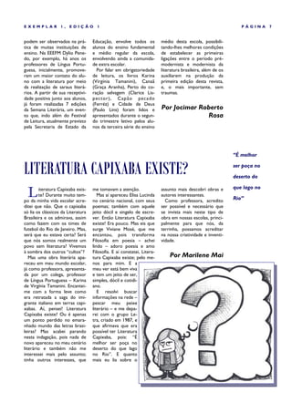 EXEMPLAR           1,   EDIÇÃO        1                                                                         PÁGINA     7


podem ser observados na prá-        Educação, envolve todos os           médio desta escola, possibili-
tica de muitas instituições de      alunos do ensino fundamental         tando-lhes melhores condições
ensino. Na EEEFM Dylio Pene-        e médio regular da escola,           de estabelecer as primeiras
do, por exemplo, há anos os         envolvendo ainda a comunida-         ligações entre o período pré-
professores de Língua Portu-        de extra escolar.                    modernista e modernista da
guesa, inicialmente, promove-         Por falar em obrigatoriedade       literatura brasileira, além de os
ram um maior contato do alu-        de leitura, os livros Karina         auxiliarem na produção da
no com a literatura por meio        (Virgínia Tamanini), Canaã           primeira edição desta revista,
da realização de saraus literá-     (Graça Aranha), Perto do co-         e, o mais importante, sem
rios. A partir de sua receptivi-    ração selvagem (Clarice Lis-         traumas.
dade positiva junto aos alunos,     pector), Cap ão pecado
já foram realizadas 7 edições       (Ferréz) e Cidade de Deus
da Semana Literária, um even-       (Paulo Lins) foram lidos e           Por Jocimar Roberto
to que, indo além do Festival       apresentados durante o segun-                      Rosa
de Leitura, atualmente previsto     do trimestre letivo pelos alu-
pela Secretaria de Estado da        nos da terceira série do ensino




                                                                                                             “É melhor


LITERATURA CAPIXABA EXISTE?                                                                                  ser poça no

                                                                                                             deserto do


  L     iteratura Capixaba exis-    me tomavam a atenção.                assunto mais descobri obras e       que lago no
        te? Durante muito tem-         Mas aí apareceu Elisa Lucinda     autores interessantes.
po da minha vida escolar acre-      no cenário nacional, com seus          Como professora, acredito         Rio”
ditei que não. Que o capixaba       poemas; também com aquele            ser possível e necessário que
só lia os clássicos da Literatura   jeito dócil e singelo de escre-      se invista mais neste tipo de
Brasileira e os admirava, assim     ver. Então Literatura Capixaba       obra em nossas escolas, princi-
como fazem com os times de          existe! Era pouco. Mas eis que       palmente para que nós, da
futebol do Rio de Janeiro. Mas,     surge Viviane Mosé, que me           terrinha, possamos acreditar
será que eu estava certa? Será      encantou, pois transforma            na nossa criatividade e inventi-
que nós somos realmente um          Filosofia em poesia – achei          vidade.
povo sem literatura? Vivemos        lindo – adoro poesia e amo
à sombra dos outros “cultos”?       Filosofia. E aí constatei, Litera-
   Mas uma obra literária apa-      tura Capixaba existe; pelo me-           Por Marilene Mai
receu em meu mundo escolar,         nos para mim. E a
já como professora, apresenta-      meu ver está bem viva
da por um colega, professor         e tem um jeito de ser,
de Língua Portuguesa – Karina       simples, dócil e cotidi-
de Virgínia Tamanini. Encantei-     ano.
me com a forma leve como               E resolvi buscar
era retratada a saga do imi-        informações na rede –
grante italiano em terras capi-     pescar meu peixe
xabas. Aí, pensei! Literatura       literário – e me depa-
Capixaba existe? Ou é apenas        rei com o grupo Le-
um ponto perdido no emara-          tra, criado em 1987, e
nhado mundo das letras brasi-       que afirmava que era
leiras? Mas acabei parando          possível ter Literatura
nesta indagação, pois nada de       Capixaba, pois: “É
novo apareceu no meu cenário        melhor ser poça no
literário e também não me           deserto do que lago
interessei mais pelo assunto;       no Rio”. E quanto
tinha outros interesses, que        mais eu lia sobre o
 