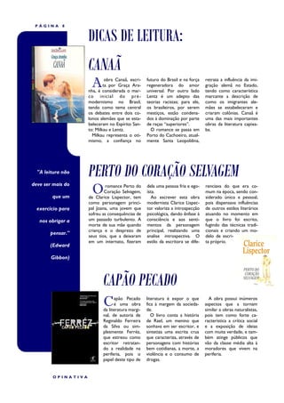 PÁGINA     8


                    DICAS DE LEITURA:
                    CANAÃ
                     A       obra Canaã, escri-
                            ta por Graça Ara-
                    nha, é considerada o mar-
                                                  futuro do Brasil e na força
                                                  regeneradora do amor
                                                  universal. Por outro lado
                                                                                 retrata a influência da imi-
                                                                                 gração alemã no Estado,
                                                                                 tendo como característica
                    co inicial do pré -           Lentz é um adepto das          marcante a descrição de
                    modernismo no Brasil,         teorias racistas; para ele,    como os imigrantes ale-
                    tendo como tema central       os brasileiros, por serem      mães se estabeleceram e
                    os debates entre dois co-     mestiços, estão condena-       criaram colônias. Canaã é
                    lonos alemães que se esta-    dos á dominação por parte      uma das mais importantes
                    beleceram no Espírito San-    de raças “superiores”.         obras da literatura capixa-
                    to: Milkau e Lentz.             O romance se passa em        ba.
                      Milkau representa o oti-    Porto do Cachoeiro, atual-
                    mismo, a confiança no         mente Santa Leopoldina,




  "A leitura não    PERTO DO CORAÇÃO SELVAGEM
                     O
deve ser mais do             romance Perto do     dela uma pessoa fria e ego-    renciava do que era co-
                            Coração Selvagem,     ísta.                          mum na época, sendo con-
        que um      de Clarice Lispector, tem        Ao escrever esta obra       siderado único e pessoal,
                    como personagem princi-       modernista Clarice Lispec-     pois dispensava influências
  exercício para    pal Joana, uma jovem que      tor valoriza a introspecção    de outros estilos literários
                    sofreu as consequências de    psicológica, dando ênfase á    atuando no momento em
   nos obrigar a    um passado turbulento. A      consciência e aos senti-       que o livro foi escrito,
                    morte de sua mãe quando       mentos da personagem           fugindo das técnicas tradi-
                    criança e o desprezo de       principal, realizando uma      cionais e criando um mo-
       pensar."
                    seus tios, que a deixaram     analise introspectiva. O       delo de escri-
                    em um internato, fizeram      estilo da escritora se dife-   ta próprio.
       (Edward

        Gibbon)



                           CAPÃO PECADO
                           C     apão Pecado
                                 é uma obra
                           da literatura margi-
                                                  literatura é expor o que
                                                  fica à margem da socieda-
                                                  de.
                                                                                   A obra possui inúmeros
                                                                                 aspectos que a tornam
                                                                                 similar a obras naturalistas,
                           nal, de autoria de        O livro conta a história    pois tem como forte ca-
                           Reginaldo Ferreira     de Rael, um menino que         racterística a crítica social
                           da Silva ou sim-       sonhava em ser escritor, e     e a exposição de ideias
                           plesmente Ferréz,      sintetiza uma escrita crua     com muita verdade, e tam-
                           que estreou como       que caracteriza, através de    bém atinge públicos que
                           escritor retratan-     personagens com histórias      vão da classe média alta à
                           do a realidade na      bem cotidianas, a morte, a     moradores que vivem na
                           periferia, pois o      violência e o consumo de       periferia.
                           papel deste tipo de    drogas.


        OPINATIVA
 