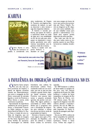 EXEMPLAR          1,   EDIÇÃO        1                                                                     PÁGINA    9




KARINA
                                   obra modernista, de Virginia       com seus amigos em busca de
                                   G. Tamanini, uma legítima des-     ouro, que outrora fora prome-
                                   cendente de italiano, na qual      tido por Pietro Tabachi. Po-
                                   ao descrever a obra retrata a      rém ao chegarem ao ES depa-
                                   saga dos imigrantes italianos.     ram com outra realidade, ten-
                                     A história é narrada por         do que trabalhar muito para
                                   Karina, que apesar do medo e       garantir a sobrevivência, e lu-
                                   o sofrimento desde sua saída       tando para superar perdas
                                   da Itália até a sua estabilidade   dolorosas de entes queridos.
                                   no ES, faz de tudo para ultra-       Mas, tudo isso não foi em
                                   passar os obstáculos e intem-      vão, pois, todos, tanto os imi-
                                   péries, guardando seus sofri-      grantes, quanto os seus filhos,
                                   mentos, escondendo suas lá-        tornaram-se cidadãos brasilei-
                                   grimas e rindo de si mesma.        ros.

 O      livro Karina é uma
       obra da Literatura ca-
pixaba; é considerada uma
                                     Karina é casada com seu
                                   primo Arthuro, e
                                   decidem vir junto
                                                                                                        “A leitura

                Vista atual da casa onde viveu Virgí-
                                                                                                        engrandece

               nia Tamanini, Serra do Canaã (julho                                                      a alma.”

                                               de 2006)                                                 Voltaire
                              Fonte: www.davincivix.com.br




A INFLUÊNCIA DA IMIGRAÇÃO ALEMÃ E ITALIANA NO ES
 O        Espírito Santo sempre
         foi uma das mais po-
bres províncias do Império, e
                                   Intendente esta colônia foi
                                   denominada colônia Viana,
                                   resultando então em um muni-
                                                                      capixaba.
                                                                        Em 1847 fundaram a colônia
                                                                      de Santa Isabel, às margens do
apesar de algumas iniciativas      cípio, que até os dias de hoje     Rio Jucu, com 163 colonos
visando seu desenvolvimento,       compõe a grande Vitória. Ape-      originários da Prússia. Em 1856
tais como a navegação do Rio       sar destas iniciativas, nossa      fundaram a colônia de Santa
Doce, construção de estradas       Província, com poucos habi-        Leopoldina, às margens do Rio
ligando o norte da Província a     tantes e pequena produção          Santa Maria da Vitória, com
Minas Gerais e outras, ainda       agrícola, não perdia a tal con-    140 colonos suíços. No ano
continuava na pobreza.             dição. Mas alguns políticos e      seguinte ali chegaram mais 222
   Aproveitando da experiência     autoridades já vinham defen-       colonos alemães e luxembur-
satisfatória de outros governa-    dendo que o progresso viria        guenses. No ano de 1860, es-
dores, o Governador Francis-       com a introdução de imigran-       sas colônias foram visitadas
co Rubin solicitou ao Inten-       tes para colonizar a imensa        pelo Imperador D. Pedro II,
dente Geral de Polícia, Sr. Pau-   área de seu território, ainda de   quando de passagem pelo Espí-
lo Viana, a criação de uma co-     propriedade do Império.            rito Santo.
lônia de Imigrante, que em           Durante o Governo Imperial         No ano de 1870 a colônia de
1813, foi instalada às margens     e por alguns anos após a Pro-      Santa Leopoldina foi subdividi-
do Rio Santo Agostinho com         clamação da República, uma         da nos núcleos de Porto de
várias famílias de açorianos.      série de colônias e núcleos        Cachoeiro, Timbuí e Santa
Em homenagem ao referido           foram criados no território        Cruz. Timbuí deu origem a
 