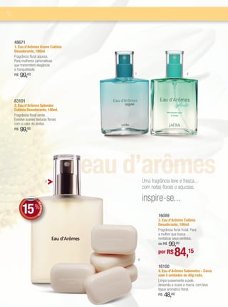 10



     48671
     1. Eau d’Arômes Ozone Colônia
     Desodorante, 100ml
     Fragrância floral aquosa.
     Para mulheres carismáticas
     que transmitem elegância
     e tranquilidade.
     R$   99,00                            1                                      2




     83101
     2. Eau d’Arômes Splendor
     Colônia Desodorante, 100ml.
     Fragrância floral verde.
     Envolve suaves texturas florais
     com o calor do âmbar.
     R$   99,00




                                   3
                                       eau d’arômesUma fragrância leve e fresca...
                                                   com notas florais e aquosas.

                                                   inspire-se...
           15 %
                     DE
                        DESCONT




                                                            16089
                               O




                                                            3. Eau d’Arômes Colônia
                                                            Desodorante, 100ml.
                                                            Fragrância floral frutal. Para
                                                            a mulher que busca
                                                            revitalizar seus sentidos.
                                                                99,00
                                                            de R$



                                               4
                                                            por R$      84,15
                                                            16100
                                                            4. Eau d’Arômes Sabonetes - Caixa
                                                            com 5 unidades de 40g cada.
                                                            Limpa suavemente a pele,
                                                            deixando-a suave e macia, com leve
                                                            toque aromático floral.
                                                            R$   48,00
 