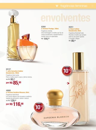 fragrâncias femininas                        11




                  5
                                                    envolventes
                                                    82981                                      80251
                                                    5. Perfume Prestige, 100ml.                6. Vesen Colônia
                                                    Fragrância oriental.                       Desodorante, 50ml.
                                                    Uma homenagem à mulher que faz as          Fragrância floriental frutal.
                                                    coisas acontecerem, transformando o        Recorda à mulher que sempre
                                                    mundo como um espectador.                  pode-se ser jovem quando
                                       6            R$           144,00                        o coração é alegre.
                                                                                               R$      99,00




                                                                                          10 %  DE
80127
                                                                                                   DESCONT
7. Jafra Sensation Colônia
Desodorante, 100ml.
                                                                                                          O




Fragrância floral verde.
Para a mulher jovem e para a eterna menina.
    95,00
de R$

por R$     85,50                                                                           7




48660
8. Perfume Gardênia Blossom, 50ml.
Fragrância floral floral.
Um aroma clássico que recupera a essência
original da perfumaria: cativar e seduzir.
    129,80
de R$

por R$     116,80                                                    8


                                                10 %
                                                E
                                              +D




                                                         DE DESCON




                                                    TO
 