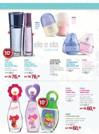 12


                                                                            3
                                                                                                           80631
                                                                                                           Double
                                                                                                           Nature
                                             80611                                                         Crazy
                                             Double
                                             Nature
                                             Cool

     1
                                         2


                                                                                           4



                                        ele e ela     envolvente e suave
 10
             DE




         %
                DESCONT




                                                                                                                                         5
                       O




 83281                     83291                                      3. Desodorante              47972                       47962
 1. UB Love                2. UB Love                                 Antitranspirante            4. Double Nature            5. Double Nature
 Men Colônia               Women Colônia                              Roll-On, 30ml.              Cool Colônia                Crazy Colônia
 Desodorante. 50ml.        Desodorante. 50ml.                         Protege contra a            Desodorante, 50ml           Desodorante, 50ml
 Fragrância                Fragrância                                 transpiração, deixando      Fragrância floral frutal.   Fragrância floral,
                                                                      uma deliciosa fragrância
 oriental amadeirada.      oriental frutal.
                                                                      na pele.
                                                                                                  R$   69,00                  fresca e frutal.
     85,00
 de R$                         85,00
                           de R$                                                                                              R$   69,00
                                                                           21,00
                76,50               76,50
                                                                      R$        (cada)
 por R$                    por R$



                                                                                                 80230                    81440
                                                                                                 6. Coreta                7. Coreta Heart
                                                                                                 Colônia, 50ml.           Colônia, 50ml.
                                                                                                 Fragrância frutal,       Fragrância floral frutal
                                                                                                 com brilhinhos           que mescla notas
                                                                                                 divertidos.              radiantes e vibrantes

                                                  10                                                   67,00
                                                        DE




                                                                                                                          como maçã vermelha,
         6                    7
                                                      %                                          R$
                                                           DESCONT




                                                                                     8                                    melão, rosas e jasmim.
                                                                                                                              67,00
                                                                                                                          de R$
                                                                  O




                                                                                                                          por R$      60,30
                                                                                                 80990
                                                                                                 8. Skid Colônia, 50ml.
                                                                                                 Fragrância que combina o frescor
                                                                                                 tradicional das colônias cítricas
                                                                                                 com um toque frutal.
                                                                                                 de R$67,00
                                                                                                 por R$      60,30
 