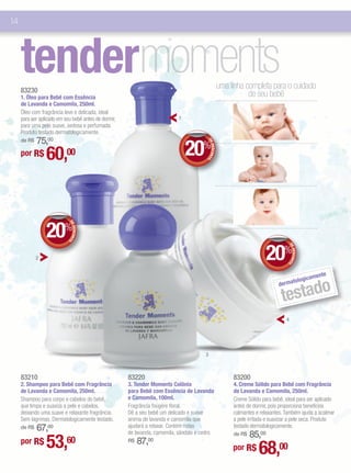 14




     tendermoments
     83230
                                                                                                       uma linha completa para o cuidado
                                                                                                                  de seu bebê
     1. Óleo para Bebê com Essência
     de Lavanda e Camomila, 250ml.
     Óleo com fragrância leve e delicada, ideal
     para ser aplicado em seu bebê antes de dormir,                         1
     para uma pele suave, sedosa e perfumada.
     Produto testado dermatologicamente.
         75,00
                                                                                20%
     de R$




                                                                                         DE
                 60,00

                                                                                            DESCONT
     por R$




                                                                                                   O




                 20%
                            DE
                               DESCONT
                                      O




                                                                                                                           20%
                                                                                                                                     DE
                                                                                                                                        DESCONT
             2




                                                                                                                                               O
                                                                                                                                                        e
                                                                                                                                                   ament
                                                                                                                                            tologic
                                                                                                                                        o
                                                                                                                                  testad
                                                                                                                                 derma




                                                                                                                                    4




                                                                                        3



     83210                                            83220                                                 83200
     2. Shampoo para Bebê com Fragrância              3. Tender Moments Colônia                             4. Creme Sólido para Bebê com Fragrância
     de Lavanda e Camomila, 250ml.                    para Bebê com Essência de Lavanda                     de Lavanda e Camomila, 250ml.
     Shampoo para corpo e cabelos do bebê,            e Camomila, 100ml.                                    Creme Sólido para bebê, ideal para ser aplicado
     que limpa e suaviza a pele e cabelos,            Fragrância fougère floral.                            antes de dormir, pois proporciona benefícios
     deixando uma suave e relaxante fragrância.       Dê a seu bebê um delicado e suave                     calmantes e relaxantes. Também ajuda a acalmar
     Sem lágrimas. Dermatologicamente testado.        aroma de lavanda e camomila que                       a pele irritada e suavizar a pele seca. Produto
         67,00
     de R$                                            ajudará a relaxar. Contém notas                       testado dermatologicamente.
                                                      de lavanda, camomila, sândalo e cedro.                     85,00
                 53,
                                                                                                            de R$
     por R$                60                              87,00
                                                                                                                       68,00
                                                      R$
                                                                                                            por R$
 