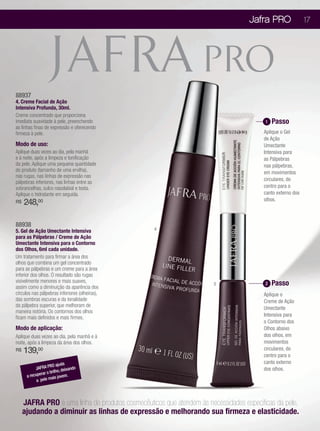 Jafra PRO                17




88937
4. Creme Facial de Ação
Intensiva Profunda, 30ml.
Creme concentrado que proporciona
imediata suavidade à pele, preenchendo                                                   1   Passo
as linhas finas de expressão e oferecendo
firmeza à pele.                                                                         Aplique o Gel
                                                                                        de Ação
Modo de uso:                                                                            Umectante
Aplique duas vezes ao dia, pela manhã                                                   Intensiva para
e à noite, após a limpeza e tonificação                                                 as Pálpebras
da pele. Aplique uma pequena quantidade                                                 nas pálpebras,
do produto (tamanho de uma ervilha),                                                    em movimentos
nas rugas, nas linhas de expressão nas
                                                                                        circulares, do
pálpebras inferiores, nas linhas entre as
sobrancelhas, sulco nasolabial e testa.                                                 centro para o
Aplique o hidratante em seguida.                                                        canto externo dos
                                                                                        olhos.
R$   248,00

88938
5. Gel de Ação Umectante Intensiva                4
para as Pálpebras / Creme de Ação
Umectante Intensiva para o Contorno
dos Olhos, 6ml cada unidade.
Um tratamento para firmar a área dos
olhos que combina um gel concentrado
para as pálpebras e um creme para a área
inferior dos olhos. O resultado são rugas
visivelmente menores e mais suaves,                                                      2   Passo
                                                                       5
assim como a diminuição da aparência dos
círculos nas pálpebras inferiores (olheiras),                                           Aplique o
das sombras escuras e da tonalidade                                                     Creme de Ação
da pálpebra superior, que melhoram de
                                                                                        Umectante
maneira notória. Os contornos dos olhos
ficam mais definidos e mais firmes.                                                     Intensiva para
                                                                                        o Contorno dos
Modo de aplicação:                                                                      Olhos abaixo
Aplique duas vezes ao dia, pela manhã e à                                               dos olhos, em
noite, após a limpeza da área dos olhos.                                                movimentos
R$   139,00                                                                             circulares, do
                                                                                        centro para o
                                                                                        canto externo
                    RO ajuda do
           JAFRA P              an                                                      dos olhos.
                       lho, deix
      a recuperar o bri
                     ais jovem.
            a pele m



     JAFRA PRO é uma linha de produtos cosmecêuticos que atendem às necessidades específicas da pele,
     ajudando a diminuir as linhas de expressão e melhorando sua firmeza e elasticidade.
 