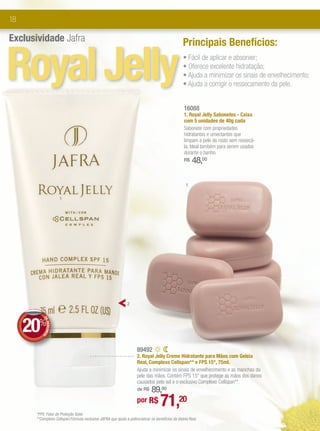 18

Exclusividade Jafra                                                                             Principais Benefícios:


Royal Jelly                                                                                     • Fácil de aplicar e absorver;
                                                                                                • Oferece excelente hidratação;
                                                                                                • Ajuda a minimizar os sinais de envelhecimento;
                                                                                                • Ajuda a corrigir o ressecamento da pele.


                                                                                                 16088
                                                                                                 1. Royal Jelly Sabonetes - Caixa
                                                                                                 com 5 unidades de 40g cada
                                                                                                 Sabonete com propriedades
                                                                                                 hidratantes e umectantes que
                                                                                                 limpam a pele do rosto sem ressecá-
                                                                                                 la. Ideal também para serem usados
                                                                                                 durante o banho.
                                                                                                 R$   48,00

                                                                                                  1

                        1




                                                              2




     20%
          DE
             DESCONT
                    O




                                                                    89492
                                                                    2. Royal Jelly Creme Hidratante para Mãos com Geleia
                                                                    Real, Complexo Cellspan** e FPS 15*, 75ml.
                                                                    Ajuda a minimizar os sinais de envelhecimento e as manchas da
                                                                    pele das mãos. Contém FPS 15* que protege as mãos dos danos
                                                                    causados pelo sol e o exclusivo Complexo Cellspan**.
                                                                        89,00
                                                                    de R$

                                                                    por R$        71,20
      *FPS: Fator de Proteção Solar.
      **Complexo Cellspan:Fórmula exclusiva JAFRA que ajuda a potencializar os benefícios da Geleia Real.
 