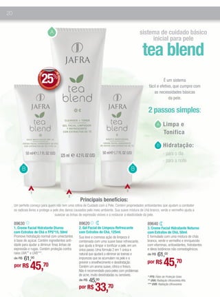 20


                                A                                                                    sistema de cuidado básico
                                                                                                          inicial para pele

                                                                                                      tea blend
                         25%
                                    DE
                        E
                      +D




                                       DESCONT




                                                                                                                  É um sistema
                                                                                                        fácil e efetivo, que cumpre com
                                              O




                                                                                                            as necessidades básicas
                                                                                                                      da pele.

                                                                                                        2 passos simples:
                                                                                                               1. Limpa e
                                                                                                               A
                                                                                                                  Tonifica

                                                                                                               3. Hidratação:
                                                                                                               B
                                                                                                                     - para o dia
                                                                                                                     - para a noite
           B                                                                                 B


                                                                                         3
                 1
                                                  2
                                                      Principais benefícios:
     Um perfeito começo para quem não tem uma rotina de Cuidado com a Pele. Contém propriedades antioxidantes que ajudam a combater
     os radicais livres e protege a pele dos danos causados pelo meio ambiente. Sua suave mistura de chá branco, verde e vermelho ajuda a
                                     suavizar as linhas de expressão visíves e a restaurar a elasticidade da pele.

     89630                                            89620                                            89640
     1. Creme Facial Hidratante Diurno                2. Gel Facial de Limpeza Refrescante             3. Creme Facial Hidratante Noturno
     com Extratos de Chá e FPS*15, 50ml               com Extratos de Chá, 125ml.                      com Extratos de Chá, 50ml.
     Promove hidratação normal com umectantes         Sua leve e cremosa ação de limpeza é             É formulado com uma mistura de chás
     à base de açúcar. Contém ingredientes anti-      combinada com uma suave base refrescante,        branco, verde e vermelho e enriquecido
     idade para ajudar a diminuir finas linhas de     que ajuda a limpar e tonificar a pele, em um     com vitaminas, antioxidantes, hidratantes
     expressão e rugas. Contém proteção contra        único passo. Uma fórmula 2 em 1 única e          e óleos botânicos não comedogênicos.
     raios UVA** e UVB***.                            natural que ajudará a eliminar as toxinas e          61,00
                                                                                                       de R$
         61,00
                                                                                                                     45,70
     de R$                                            impurezas que se acumulam na pele e a
                                                                                                       por R$
                 45,70
                                                      previnir o envelhecimento e desidratação.
     por R$                                           Contém um aroma suave, cítrico e fresco.
                                                      Não é recomendado para peles com problemas
                                                      de acne, muito desidratadas ou sensíveis.        * FPS: Fator de Proteção Solar.
                                                          45,00
                                                      de R$                                            ** UVA: Radiação Ultravioleta Alfa.

                                                      por R$     33,70                                 *** UVB: Radiação Ultravioleta
 