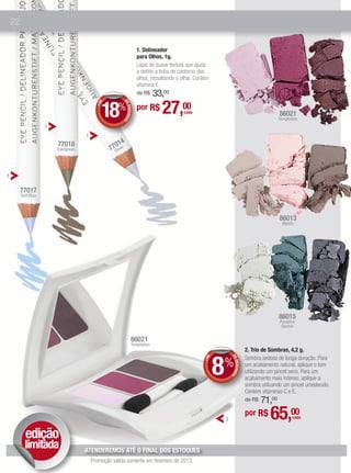 22


                                                                      1. Delineador
                                                                      para Olhos, 1g.
                                                                      Lápis de suave textura que ajuda
                                                                      a definir a linha de contorno dos
                                                                      olhos, ressaltando o olhar. Contém
                                                                      vitamina E.
                                                                      de R$   33,00

                                             18%                                  27,00
                                                        DE
                                             E

                                                                      por R$
                                           +D




                                                           DESCONT
                                                                                            cada                                             86021
                                                                                                                                             Temptation
                                                                  O
                     1
                                     1
                         77018                     014
                                                 77Silver
                         Evergreen




1

         77017
         Soft Blue




                                                                                                                                             86013
                                                                                                                                               Mystic




                                                                                                                                             86015
                                                                                                                                             Paradise
                                                                                                                                              Garden


                                                                 86021
                                                                 Temptation
                                                                                                                              2. Trio de Sombras, 4,2 g.


                                                                                                           8%
                                                                                                                              Sombra sedosa de longa duração. Para
                                                                                                                DE
                                                                                                       E
                                                                                                     +D




                                                                                                                   DESCONT




                                                                                                                              um acabamento natural, aplique o tom
                                                                                                                              utilizando um pincel seco. Para um
                                                                                                                          O




                                                                                                                              acabamento mais intenso, aplique a
                                                                                                                              sombra utilizando um pincel umedecido.
                                                                                                                              Contém vitaminas C e E.
                                                                                                                                  71,00
                                                                                                                              de R$


                                                                                                            2
                                                                                                                              por R$     65,00      cada



           edição
           limitada                  ATENDEREMOS ATÉ O FINAL DOS ESTOQUES
                                         Promoção válida somente em fevereiro de 2013.
 