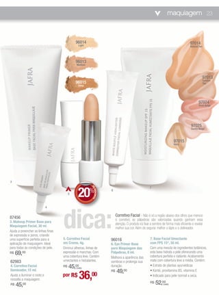 maquiagem 23



                                             96014                                                                                      97014
                                               Light                                                                                    Natural Tan




                                             96013
                                              Medium



                                                                                                                                                      97013
                                                                                                                                                      Gonden
                                             96015                                                                                                    Tan
                                               Deep




                                                                                                                                               97024
                                                                                                                                               Shell Beige




                                                                                                                                         97025
                                                                                                                                         Sunny Beige



                                                                                                                           97015
                                                                                                                           Ivory




3



                                               20
                                                                                                        7
                                                         DE




                                                       %               6
                                                            DESCONTO




                                         5




                                    dica:
                             4


87456                                                                       Corretivo Facial - Não é só a região abaixo dos olhos que merece
                                                                            o corretivo, as pálpebras são valorizadas quando ganham essa
3. Makeup Primer Base para
                                                                            atenção. O produto irá fixar a sombra de forma mais eficiente e revelar
Maquiagem Facial, 30 ml
                                                                            melhor sua cor. Além de segurar melhor o lápis e o delineador.
Ajuda a preencher as linhas finas
de expressão e poros, criando
uma superfície perfeita para a      5. Corretivo Facial                96016                            7. Base Facial Umectante
aplicação de maquiagem. Ideal       em Creme, 4g.                      6. Eye Primer Base               com FPS 15*, 30 ml.
para todas as condições de pele.    Diminui olheiras, linhas de        para Maquiagem das               Com uma mescla de ingredientes botânicos,
R$   69,00                          expressão e manchas. Com
                                    uma cobertura leve. Contém
                                                                       Pálpebras, 8 ml.                 esta base hidrata a pele oferecendo uma
                                                                                                        cobertura perfeita e radiante. Acabamento
                                                                       Melhora a aparência das
62983                               umectantes e hidratantes.          sombras e prolonga sua           mate com cobertura leve a média. Contém:
4. Corretivo Facial                 R$45,00  (cada)
                                                                       duração.                         • Extrato de plantas ayurvédicas
Iluminador, 15 ml.                                                           49,00
                                               36,
                                                                       R$                               • Karité, provitamina B5, vitamina E
Ajuda a iluminar o rosto e          por R$               00                                             • Indicado para pele normal a seca.
ressalta a maquiagem.
R$   45, 00                                                                                             R$   52,00(cada)
 